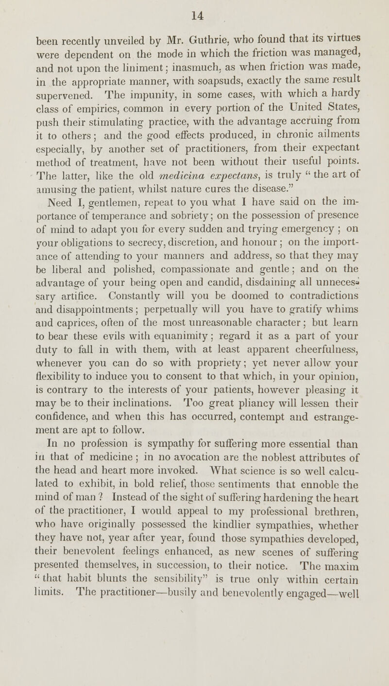 been recently unveiled by Mr. Guthrie, who found that its virtues were dependent on the mode in which the friction was managed, and not upon the liniment; inasmuch, as when friction was made, in the appropriate manner, with soapsuds, exactly the same result supervened. The impunity, in some cases, with which a hardy class of empirics, common in every portion of the United States, push their stimulating practice, with the advantage accruing from it to others; and the good effects produced, in chronic ailments especially, by another set of practitioners, from their expectant method of treatment, have not been without their useful points. The latter, like the old medicina expectans, is truly  the art of amusing the patient, whilst nature cures the disease. Need I, gentlemen, repeat to you what I have said on the im- portance of temperance and sobriety; on the possession of presence of mind to adapt you for every sudden and trying emergency ; on your obligations to secrecy, discretion, and honour ; on the import- ance of attending to your manners and address, so that they may be liberal and polished, compassionate and gentle; and on the advantage of your being open and candid, disdaining all unnecesa sary artifice. Constantly will you be doomed to contradictions and disappointments ; perpetually will you have to gratify whims and caprices, often of the most unreasonable character; but learn to bear these evils with equanimity; regard it as a part of your duty to fall in with them, with at least apparent cheerfulness, whenever you can do so with propriety; yet never allow your flexibility to induce you to consent to that which, in your opinion, is contrary to the interests of your patients, however pleasing it may be to their inclinations. Too great pliancy will lessen their confidence, and when this has occurred, contempt and estrange- ment are apt to follow. In no profession is sympathy for suffering more essential than in that of medicine ; in no avocation are the noblest attributes of the head and heart more invoked. What science is so well calcu- lated to exhibit, in bold relief, those sentiments that ennoble the rnind of man '? Instead of the sight of suffering hardening the heart of the practitioner, I would appeal to my professional brethren, who have originally possessed the kindlier sympathies, whether they have not, year after year, found those sympathies developed, their benevolent feelings enhanced, as new scenes of suffering presented themselves, in succession, to their notice. The maxim  that habit blunts the sensibility is true only within certain limits. The practitioner—busily and benevolently engaged—well