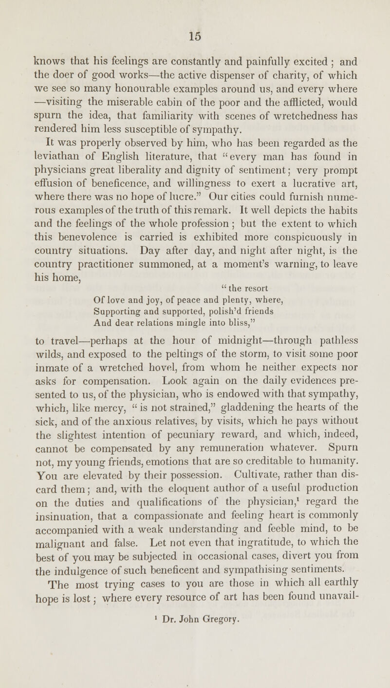 knows that his feelings are constantly and painfully excited ; and the doer of good works—the active dispenser of charity, of which we see so many honourable examples around us, and every where —visiting the miserable cabin of the poor and the afflicted, would spurn the idea, that familiarity with scenes of wretchedness has rendered him less susceptible of sympathy. It was properly observed by him, who has been regarded as the leviathan of English literature, that every man has found in physicians great liberality and dignity of sentiment; very prompt effusion of beneficence, and willingness to exert a lucrative art, where there was no hope of lucre. Our cities could furnish nume- rous examples of the truth of this remark. It well depicts the habits and the feelings of the whole profession ; but the extent to which this benevolence is carried is exhibited more conspicuously in country situations. Day after day, and night after night, is the country practitioner summoned, at a moment's warning, to leave his home,  the resort Of love and joy, of peace and plenty, where, Supporting and supported, polish'd friends And dear relations mingle into bliss, to travel—perhaps at the hour of midnight—through pathless wilds, and exposed to the peltings of the storm, to visit some poor inmate of a wretched hovel, from whom he neither expects nor asks for compensation. Look again on the daily evidences pre- sented to us, of the physician, who is endowed with that sympathy, which, like mercy,  is not strained, gladdening the hearts of the sick, and of the anxious relatives, by visits, which he pays without the slightest intention of pecuniary reward, and which, indeed, cannot be compensated by any remuneration whatever. Spurn not, my young friends, emotions that are so creditable to humanity. You are elevated by their possession. Cultivate, rather than dis- card them; and, with the eloquent author of a useful production on the duties and qualifications of the physician,1 regard the insinuation, that a compassionate and feeling heart is commonly accompanied with a weak understanding and feeble mind, to be malignant and false. Let not even that ingratitude, to which the best of you may be subjected in occasional cases, divert you from the indulgence of such beneficent and sympathising sentiments. The most trying cases to you are those in which all earthly hope is lost; where every resource of art has been found unavail- 1 Dr. John Gregory.