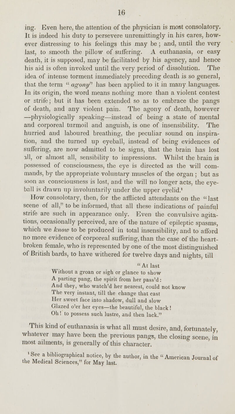 ing. Even here, the attention of the physician is most consolatory. It is indeed his duty to persevere unremittingly in his cares, how- ever distressing to his feelings this may be; and, until the very last, to smooth the pillow of suffering. A euthanasia, or easy death, it is supposed, may be facilitated by his agency, and hence his aid is often invoked until the very period of dissolution. The idea of intense torment immediately preceding death is so general, that the term  agony has been applied to it in many languages. In its origin, the word means nothing more than a violent contest or strife; but it has been extended so as to embrace the pangs of death, and any violent pain. The agony of death, however —physiologically speaking—instead of being a state of mental and corporeal turmoil and anguish, is one of insensibility. The hurried and laboured breathing, the peculiar sound on inspira- tion, and the turned up eyeball, instead of being evidences of suffering, are now admitted to be signs, that the brain has lost all, or almost all, sensibility to impressions. Whilst the brain is possessed of consciousness, the eye is directed as the will com- mands, by the appropriate voluntary muscles of the organ ; but as soon as consciousness is lost, and the will no longer acts, the eye- ball is drawn up involuntarily under the upper eyelid.1 How consolotary, then, for the afflicted attendants on the last scene of all, to be informed, that all these indications of painful strife are such in appearance only. Even the convulsive agita- tions, occasionally perceived, are of the nature of epileptic spasms, which we know to be produced in total insensibility, and to afford no more evidence of corporeal suffering, than the case of the heart- broken female, who is represented by one of the most distinguished of British bards, to have withered for twelve days and nights, till At last Without a groan or sigh or glance to show A parting pang, the spirit from her pass'd: And they, who watch'd her nearest, could not know The very instant, till the change that cast Her sweet face into shadow, dull and slow Glazed o'er her eyes—the beautiful, the black! Oh! to possess such lustre, and then lack. This kind of euthanasia is what all must desire, and, fortunately, whatever may have been the previous pangs, the closing scene, in most ailments, is generally of this character. •See a bibliographical notice, by the author, in the American Journal of the Medical Sciences, for May last.