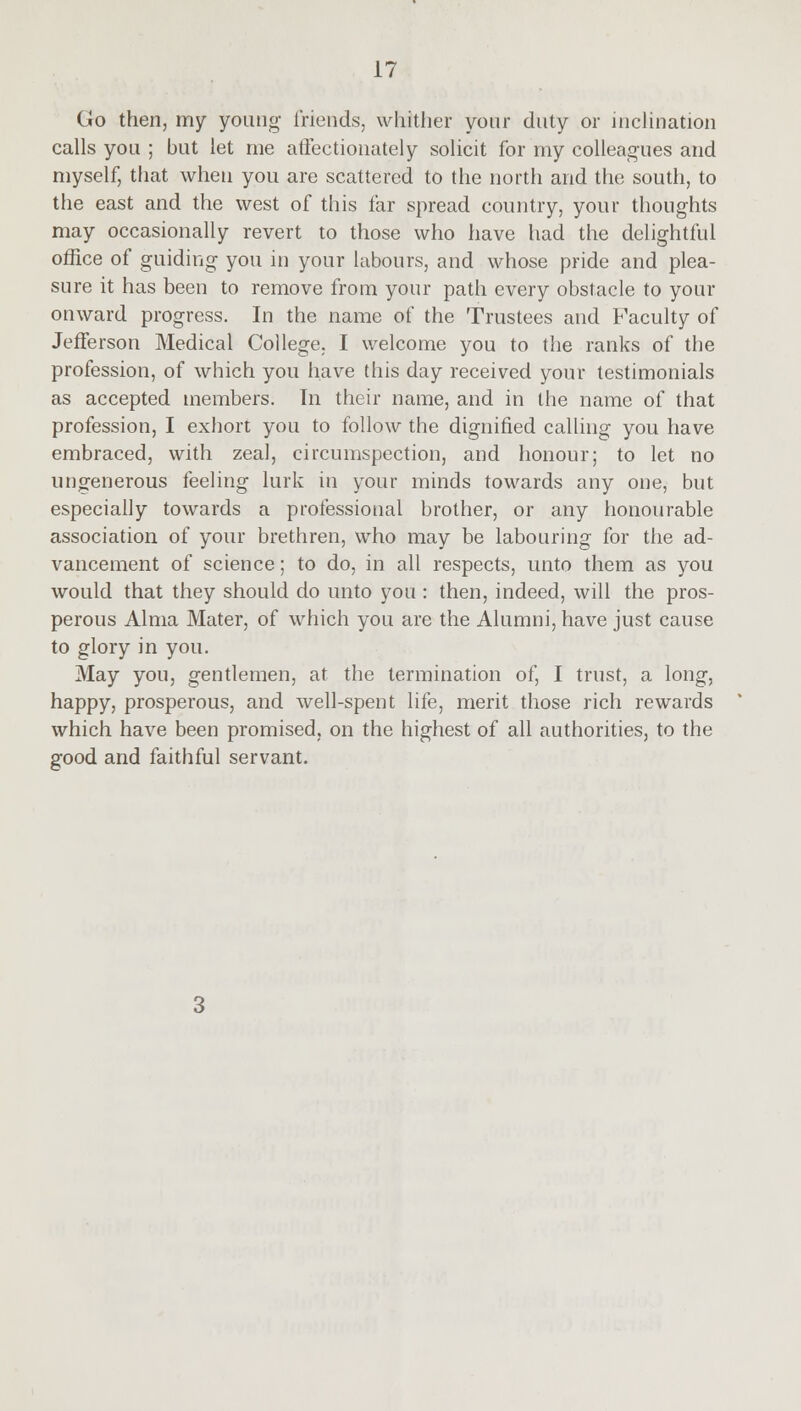 Go then, my young friends, whither your duty or inclination calls you ; but let me affectionately solicit for my colleagues and myself, that when you are scattered to the north and the south, to the east and the west of this far spread country, your thoughts may occasionally revert to those who have had the delightful office of guiding you in your labours, and whose pride and plea- sure it has been to remove from your path every obstacle to your onward progress. In the name of the Trustees and Faculty of Jefferson Medical College. I welcome you to the ranks of the profession, of which you have this day received your testimonials as accepted members. In their name, and in the name of that profession, I exhort you to follow the dignified calling you have embraced, with zeal, circumspection, and honour; to let no ungenerous feeling lurk in your minds towards any one, but especially towards a professional brother, or any honourable association of your brethren, who may be labouring for the ad- vancement of science; to do, in all respects, unto them as you would that they should do unto you : then, indeed, will the pros- perous Alma Mater, of which you are the Alumni, have just cause to glory in you. May you, gentlemen, at the termination of, I trust, a long, happy, prosperous, and well-spent life, merit those rich rewards which have been promised, on the highest of all authorities, to the good and faithful servant.