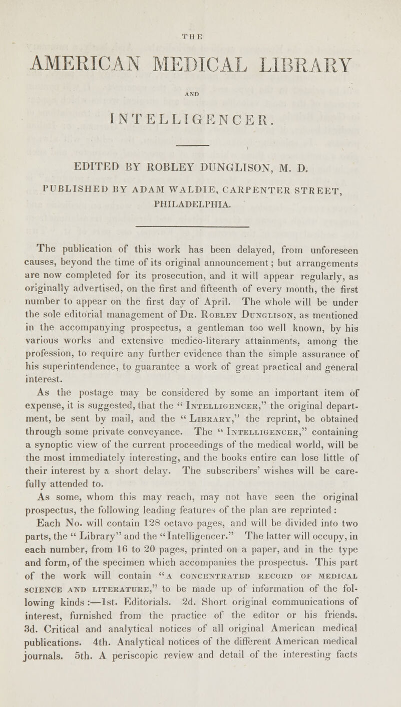 T H E AMERICAN MEDICAL LIBRARY INTELLIGENCER EDITED BY ROBLEY DUNGLISON, M. D. PUBLISHED BY ADAM WALDIE, CARPENTER STREET, PHILADELPHIA. The publication of this work has been delayed, from unforeseen causes, beyond the time of its original announcement; but arrangements are now completed for its prosecution, and it will appear regularly, as originally advertised, on the first and fifteenth of every month, the first number to appear on the first day of April. The whole will be under the sole editorial management of Dr. Robley Dunglison, as mentioned in the accompanying prospectus, a gentleman too well known, by his various works and extensive medico-literary attainments, among the profession, to require any further evidence than the simple assurance of his superintendence, to guarantee a work of great practical and general interest. As the postage may be considered by some an important item of expense, it is suggested, that the  Intelligencer, the original depart- ment, be sent by mail, and the  Library, the reprint, be obtained through some private conveyance. The  Intelligencer, containing a synoptic view of the current proceedings of the medical world, will be the most immediately interesting, and the books entire can lose little of their interest by a short delay. The subscribers' wishes will be care- fully attended to. As some, whom this may reach, may not have seen the original prospectus, the following leading features of the plan are reprinted: Each No. will contain 128 octavo pages, and will be divided into two parts, the  Library and the  Intelligencer. The latter will occupy, in each number, from 16 to 20 pages, printed on a paper, and in the type and form, of the specimen which accompanies the prospectus. This part of the work will contain a concentrated record of medical science and literature, to be made up of information of the fol- lowing kinds :—1st. Editorials. 2d. Short original communications of interest, furnished from the practice of the editor or his friends. 3d. Critical and analytical notices of all original American medical publications. 4th. Analytical notices of the different American medical journals. 5th. A periscopic review and detail of the interesting facts