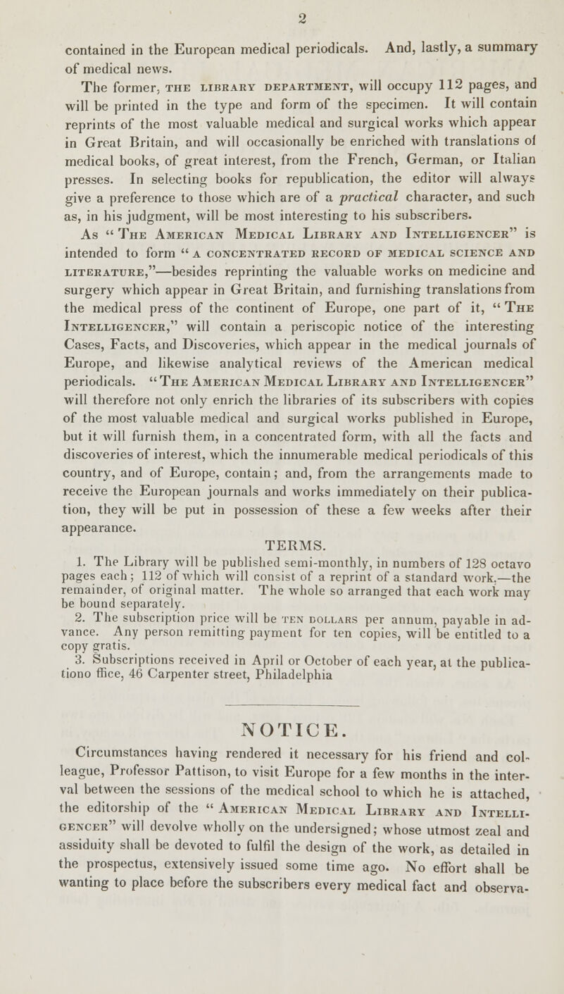 contained in the European medical periodicals. And, lastly, a summary of medical news. The former, the library department, will occupy 112 pages, and will be printed in the type and form of the specimen. It will contain reprints of the most valuable medical and surgical works which appear in Great Britain, and will occasionally be enriched with translations oi medical books, of great interest, from the French, German, or Italian presses. In selecting books for republication, the editor will always give a preference to those which are of a practical character, and such as, in his judgment, will be most interesting to his subscribers. As  The American Medical Library and Intelligencer is intended to form  a concentrated record of medical science and literature,—besides reprinting the valuable works on medicine and surgery which appear in Great Britain, and furnishing translations from the medical press of the continent of Europe, one part of it,  The Intelligencer, will contain a periscopic notice of the interesting Cases, Facts, and Discoveries, which appear in the medical journals of Europe, and likewise analytical reviews of the American medical periodicals.  The American Medical Library and Intelligencer will therefore not only enrich the libraries of its subscribers with copies of the most valuable medical and surgical works published in Europe, but it will furnish them, in a concentrated form, with all the facts and discoveries of interest, which the innumerable medical periodicals of this country, and of Europe, contain; and, from the arrangements made to receive the European journals and works immediately on their publica- tion, they will be put in possession of these a few weeks after their appearance. TERMS. 1. The Library will be published semi-monthly, in numbers of 12S octavo pages each ; 112 of which will consist of a reprint of a standard work.—the remainder, of original matter. The whole so arranged that each work may be bound separately. 2. The subscription price will be ten dollars per annum, payable in ad- vance. Any person remitting payment for ten copies, will be entitled to a copy gratis. 3. Subscriptions received in April or October of each year, at the publica- tiono ffice, 46 Carpenter street, Philadelphia NOTICE. Circumstances having rendered it necessary for his friend and col- league, Professor Pattison, to visit Europe for a few months in the inter- val between the sessions of the medical school to which he is attached, the editorship of the  American Medical Library and Intelli- gencer will devolve wholly on the undersigned; whose utmost zeal and assiduity shall be devoted to fulfil the design of the work, as detailed in the prospectus, extensively issued some time ago. No effort shall be wanting to place before the subscribers every medical fact and observa-