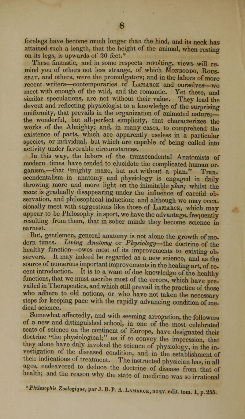 6 forelegs have become much longer than the hind, and its neck has attained such a length, that the height of the animal, when resting on its legs, is upwards of 20 feet.* These fantastic, and in some respects revolting, views will re- mind you of others not less strange, of which Monboddo, Rous- seau, and others, were the promulgators; and in the labors of more recent writersi—contemporaries of Lamarck and ourselves—we meet with enough of the wild, and the romantic. Yet these, and similar speculations, are not without their value. They lead the devout and reflecting physiologist to a knowledge of the surprising uniformity, that prevails in the organization of animated nature; the wonderful, but all-perfect simplicity, that characterizes the works of the Almighty; and, in many cases, to comprehend the existence of parts, which are apparently useless in a particular species, or individual, but which are capable of being called into activity under favorable circumstances. In this way, the labors of the transcendental Anatomists of modern times have tended to elucidate the complicated human or- ganism,—that mighty maze, but not without a plan. Tran- scendentalism in anatomy and physiology is engaged in daily throwing more and more light on the inimitable plan; whilst the maze is gradually disappearing under the influence of careful ob- servation, and philosophical induction; and although we may occa- sionally meet with suggestions like those of Lamarck, which may appear to be Philosophy in sport, we have the advantage, frequently resulting from them, that in sober minds they become science in earnest. But, gentlemen, general anatomy is not alone the growth of mo- dern times. Living Anatomy or Physiology—the doctrine of the healthy function—owes most of its improvements to existing ob- servers. It may indeed be regarded as a new science, and as the source of numerous important improvements in the healing art, of re- cent introduction. It is to a want of due knowledge of the healthy functions, that we must ascribe most of the errors, which have pre- vailed in Therapeutics, and which still prevail in the practice of those who adhere to old notions, or who have not taken the necessary steps for keeping pace with the rapidly advancing condition of me- dical science. Somewhat affectedly, and with seeming arrogation, the followers of a new and distinguished school, in one of the most celebrated seats of science on the continent of Europe, have designated their doctrine the physiological; as if to convey the impression, that they alone have duly invoked the science of physiology, in the in- vestigation of the diseased condition, and in the establishment of their indications of treatment. The instructed physician has, in all ages endeavored to deduce the doctrine of disease from that of health; and the reason why the state of medicine was so irrational