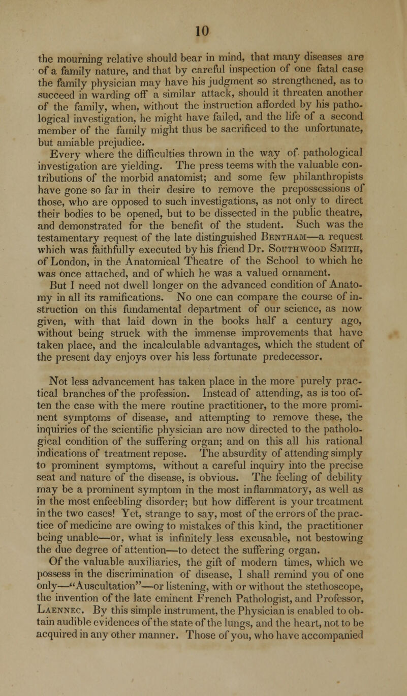 the mourning relative should bear in mind, that many diseases are of a family nature, and that by careful inspection of one fatal case the family physician may have his judgment so strengthened, as to succeed in warding off a similar attack, should it threaten another of the family, when, without the instruction afforded by his patho- logical investigation, he might have failed, and the life of a second member of the family might thus be sacrificed to the unfortunate, but amiable prejudice. Every where the difficulties thrown in the way of. pathological investigation are yielding. The press teems with the valuable con- tributions of the morbid anatomist; and some few philanthropists have gone so far in their desire to remove the prepossessions of those, who are opposed to such investigations, as not only to direct their bodies to be opened, but to be dissected in the public theatre, and demonstrated for the benefit of the student. Such was the testamentary request of the late distinguished Bentham—a request which was faithfully executed by his friend Dr. Southwood Smith, of London, in the Anatomical Theatre of the School to which he was once attached, and of which he was a valued ornament. But I need not dwell longer on the advanced condition of Anato- my in all its ramifications. No one can compare the course of in- struction on this fundamental department of our science, as now given, with that laid down in the books half a century ago, without being struck with the immense improvements that have taken place, and the incalculable advantages, which the student of the present day enjoys over his less fortunate predecessor. Not less advancement has taken place in the more purely prac- tical branches of the profession. Instead of attending, as is too of- ten the case with the mere routine practitioner, to the more promi- nent symptoms of disease, and attempting to remove these, the inquiries of the scientific physician are now directed to the patholo- gical condition of the suffering organ; and on this all his rational indications of treatment repose. The absurdity of attending simply to prominent symptoms, without a careful inquiry into the precise seat and nature of the disease, is obvious. The feeling of debility may be a prominent symptom in the most inflammatory, as well as in the most enfeebling disorder; but how different is your treatment in the two cases! Yet, strange to say, most of the errors of the prac- tice of medicine are owing to mistakes of this kind, the practitioner being unable—or, what is infinitely less excusable, not bestowing the due degree of attention—to detect the suffering organ. Of the valuable auxiliaries, the gift of modern times, which we possess in the discrimination of disease, I shall remind you of one only—Auscultation—or listening, with or without the stethoscope, the invention of the late eminent French Pathologist, and Professor, Laennec. By this simple instrument, the Physician is enabled to ob- tain audible evidences of the state of the lungs, and the heart, not to be acquired in any other manner. Those of you, who have accompanied