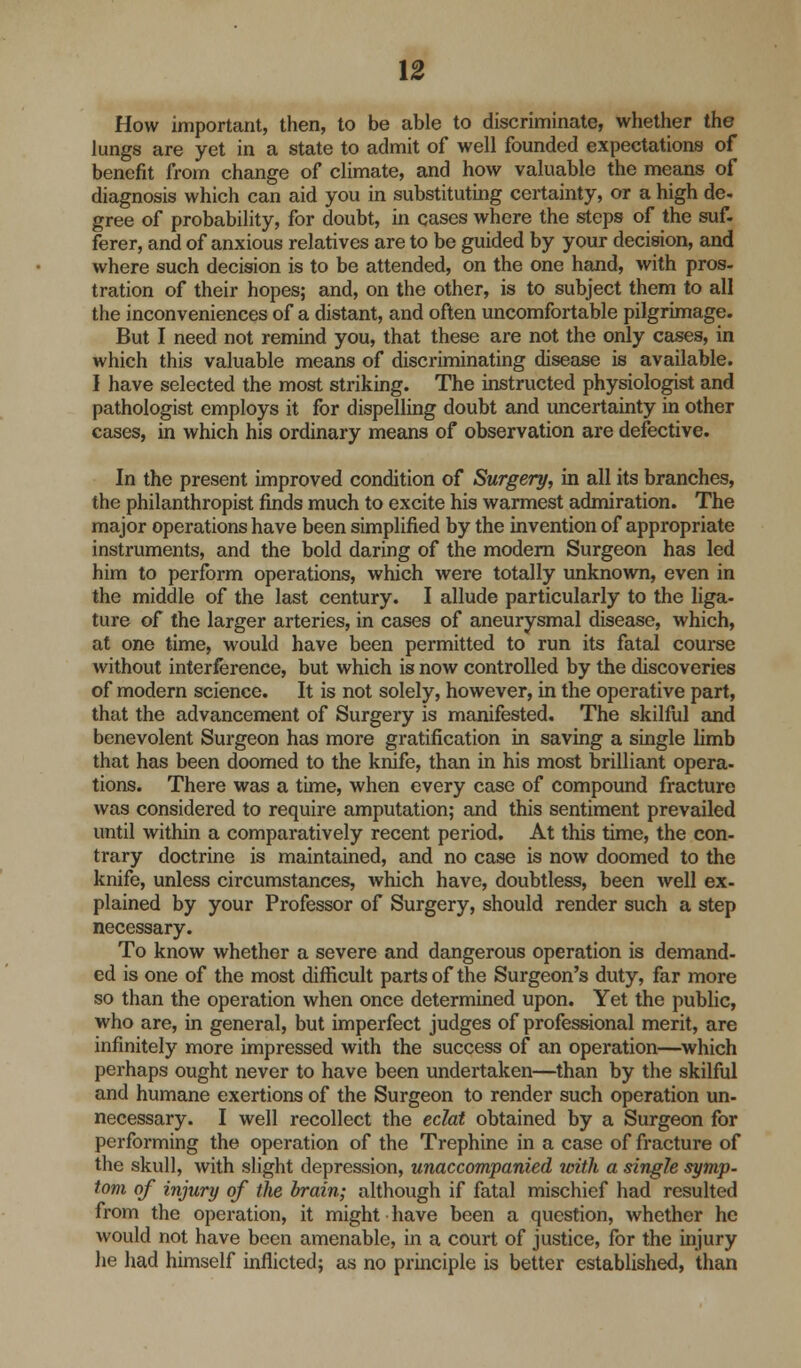 How important, then, to be able to discriminate, whether the lungs are yet in a state to admit of well founded expectations of benefit from change of climate, and how valuable the means of diagnosis which can aid you in substituting certainty, or a high de- gree of probability, for doubt, in cases where the steps of the suf. ferer, and of anxious relatives are to be guided by your decision, and where such decision is to be attended, on the one hand, with pros- tration of their hopes; and, on the other, is to subject them to all the inconveniences of a distant, and often uncomfortable pilgrimage. But I need not remind you, that these are not the only cases, in which this valuable means of discriminating disease is available. I have selected the most striking. The instructed physiologist and pathologist employs it for dispelling doubt and uncertainty in other cases, in which his ordinary means of observation are defective. In the present improved condition of Surgery, in all its branches, the philanthropist finds much to excite his warmest admiration. The major operations have been simplified by the invention of appropriate instruments, and the bold daring of the modern Surgeon has led him to perform operations, which were totally unknown, even in the middle of the last century. I allude particularly to the liga- ture of the larger arteries, in cases of aneurysmal disease, which, at one time, would have been permitted to run its fatal course without interference, but which is now controlled by the discoveries of modern science. It is not solely, however, in the operative part, that the advancement of Surgery is manifested. The skilful and benevolent Surgeon has more gratification in saving a single limb that has been doomed to the knife, than in his most brilliant opera- tions. There was a time, when every case of compound fracture was considered to require amputation; and this sentiment prevailed until within a comparatively recent period. At this time, the con- trary doctrine is maintained, and no case is now doomed to the knife, unless circumstances, which have, doubtless, been well ex- plained by your Professor of Surgery, should render such a step necessary. To know whether a severe and dangerous operation is demand- ed is one of the most difficult parts of the Surgeon's duty, far more so than the operation when once determined upon. Yet the public, who are, in general, but imperfect judges of professional merit, are infinitely more impressed with the success of an operation—which perhaps ought never to have been undertaken—than by the skilful and humane exertions of the Surgeon to render such operation un- necessary. I well recollect the eclat obtained by a Surgeon for performing the operation of the Trephine in a case of fracture of the skull, with slight depression, unaccompanied with a single symp- tom of injury of the brain; although if fatal mischief had resulted from the operation, it might have been a question, whether he would not have been amenable, in a court of justice, for the injury he had himself inflicted; as no principle is better established, than