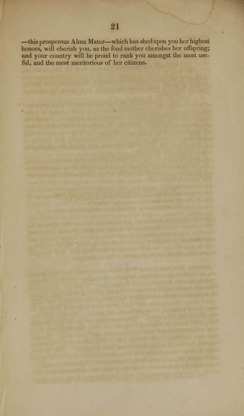 —this prosperous Alma Mater—which has sited upon you her highest honors, will cherish you, as the fond mother cherishes her offspring; and your country will be proud to rank you amongst the most use- ful, and the most meritorious of her citizens.