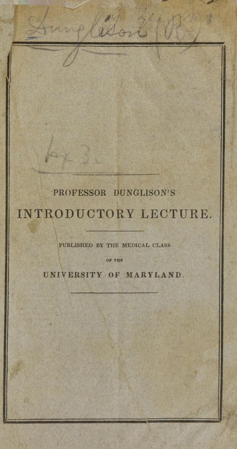 / PROFESSOR DUNGLISON'S INTRODUCTORY LECTURE PUBLISHED BY THE MEDICAL CLASS UNIVERSITY OF MARYLAND