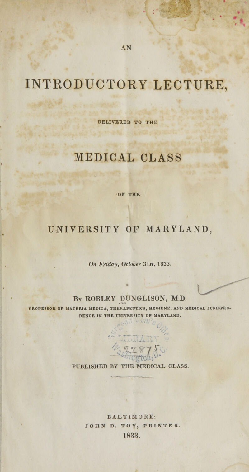 AN INTRODUCTORY LECTURE, DELIVERED TO THE MEDICAL CLASS UNIVERSITY OF MARYLAND, On Friday, October 3lst, 1833. By ROBLEY DUNGLISON, M.D. PROFESSOR OF MATERIA MEDICA, THERAPEUTICS, HYGIENE, AND MEDICAL JURISPRU- DENCE IN THE UNIVERSITY OF MARYLAND. — ;jrfr PUBLISHED BY THE MEDICAL CLASS. BALTIMORE: JOHN D. TOY, PRINTER. 1833.