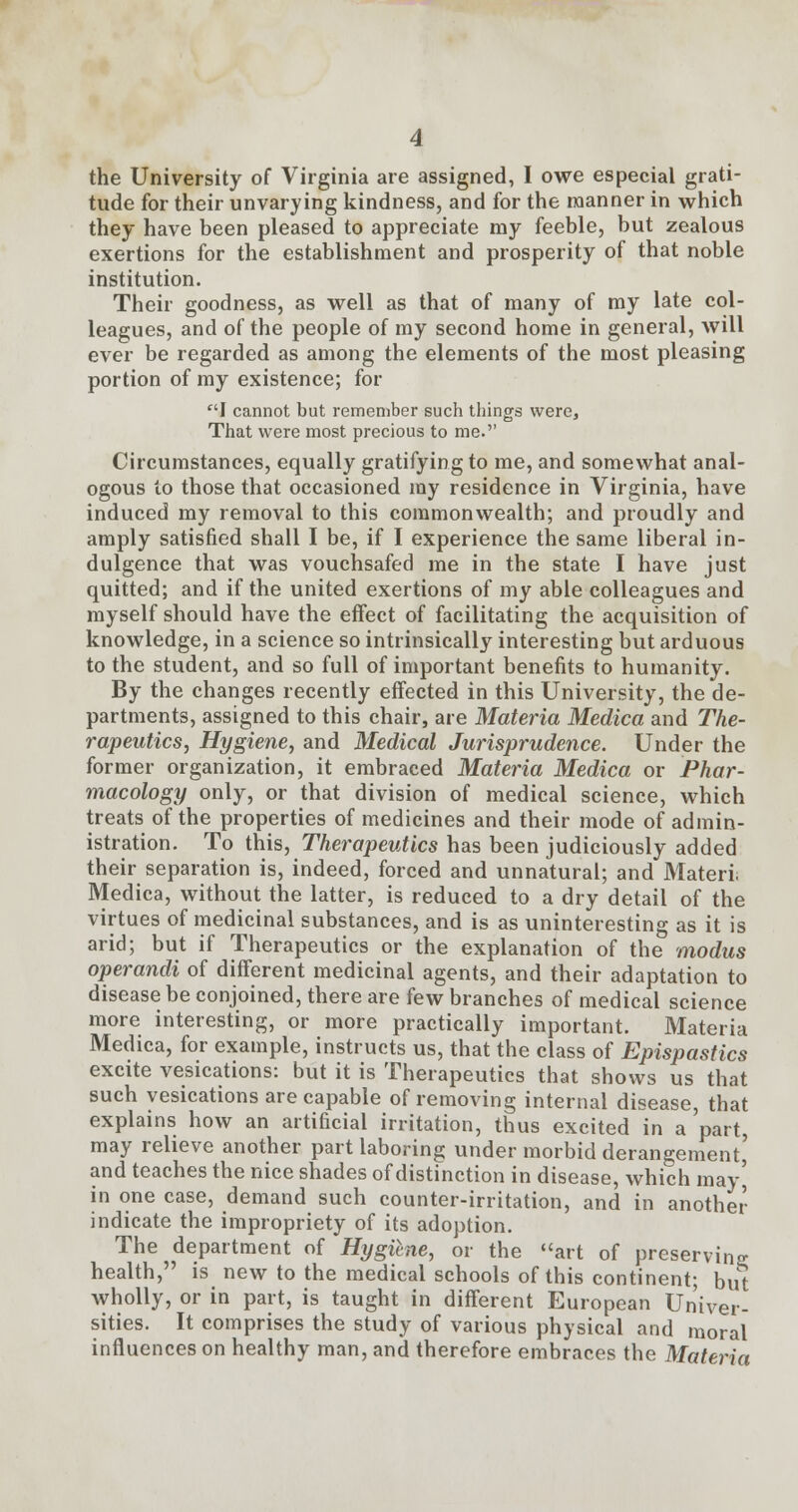 the University of Virginia are assigned, I owe especial grati- tude for their unvarying kindness, and for the manner in which they have been pleased to appreciate my feeble, but zealous exertions for the establishment and prosperity of that noble institution. Their goodness, as well as that of many of my late col- leagues, and of the people of my second home in general, will ever be regarded as among the elements of the most pleasing portion of my existence; for I cannot but remember such things were, That were most precious to me. Circumstances, equally gratifying to me, and somewhat anal- ogous to those that occasioned my residence in Virginia, have induced my removal to this commonwealth; and proudly and amply satisfied shall I be, if I experience the same liberal in- dulgence that was vouchsafed me in the state I have just quitted; and if the united exertions of my able colleagues and myself should have the effect of facilitating the acquisition of knowledge, in a science so intrinsically interesting but arduous to the student, and so full of important benefits to humanity. By the changes recently effected in this University, the de- partments, assigned to this chair, are Materia Medica and The- rapeutics, Hygiene, and Medical Jurisprudence. Under the former organization, it embraced Materia Medica or Phar- macology only, or that division of medical science, which treats of the properties of medicines and their mode of admin- istration. To this, Therapeutics has been judiciously added their separation is, indeed, forced and unnatural; and Materi Medica, without the latter, is reduced to a dry detail of the virtues of medicinal substances, and is as uninteresting as it is arid; but if Therapeutics or the explanation of the modus operandi of different medicinal agents, and their adaptation to disease be conjoined, there are few branches of medical science more interesting, or more practically important. Materia Medica, for example, instructs us, that the class of Epispastics excite vesications: but it is Therapeutics that shows us that such vesications are capable of removing internal disease, that explains how an artificial irritation, thus excited in a'part, may relieve another part laboring under morbid derangement' and teaches the nice shades of distinction in disease, which may' in one case, demand such counter-irritation, and in another indicate the impropriety of its adoption. The department of Hygitne, or the art of preserving health, is new to the medical schools of this continent; but wholly, or in part, is taught in different European Univer- sities. It comprises the study of various physical and moral influences on healthy man, and therefore embraces the Materia