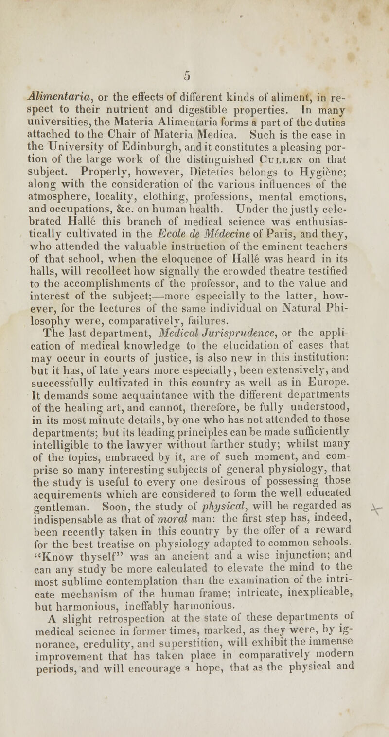 Alimentaria, or the effects of different kinds of aliment, in re- spect to their nutrient and digestible properties. Tn many universities, the Materia Alimentaria forms a part of the duties attached to the Chair of Materia Medica. Such is the case in the University of Edinburgh, and it constitutes a pleasing por- tion of the large work of the distinguished Cullen on that subject. Properly, however, Dietetics belongs to Hygiene; along with the consideration of the various influences of the atmosphere, locality, clothing, professions, mental emotions, and occupations, &c. on human health. Under the justly cele- brated Halle this branch of medical science was enthusias- tically cultivated in the Ecole de Medecine of Paris, and they, who attended the valuable instruction of the eminent teachers of that school, when the eloquence of Halle was heard in its halls, will recollect how signally the crowded theatre testified to the accomplishments of the professor, and to the value and interest of the subject;—more especially to the latter, how- ever, for the lectures of the same individual on Natural Phi- losophy were, comparatively, failures. The last department, Medical Jurisprudence, or the appli- cation of medical knowledge to the elucidation of cases that may occur in courts of justice, is also new in this institution: but it has, of late years more especially, been extensively, and successfully cultivated in this country as well as in Europe. It demands some acquaintance with the different departments of the healing art, and cannot, therefore, be fully understood, in its most minute details, by one who has not attended to those departments; but its leading principles can be made sufficiently intelligible to the lawyer without farther study; whilst many of the topics, embraced by it, are of such moment, and com- prise so many interesting subjects of general physiology, that the study is useful to every one desirous of possessing those acquirements which are considered to form the well educated gentleman. Soon, the study of physical, will be regarded as indispensable as that of moral man: the first step has, indeed, been recently taken in this country by the offer of a reward for the best treatise on physiology adapted to common schools. Know thyself was an ancient and a wise injunction; and can any study be more calculated to elevate the mind to the most sublime contemplation than the examination of the intri- cate mechanism of the human frame; intricate, inexplicable, but harmonious, ineffably harmonious. A slight retrospection at the state of these departments of medical science in former times, marked, as they were, by ig- norance, credulity, and superstition, will exhibit the immense improvement that has taken place in comparatively modern periods, and will encourage * hope, that as the physical and