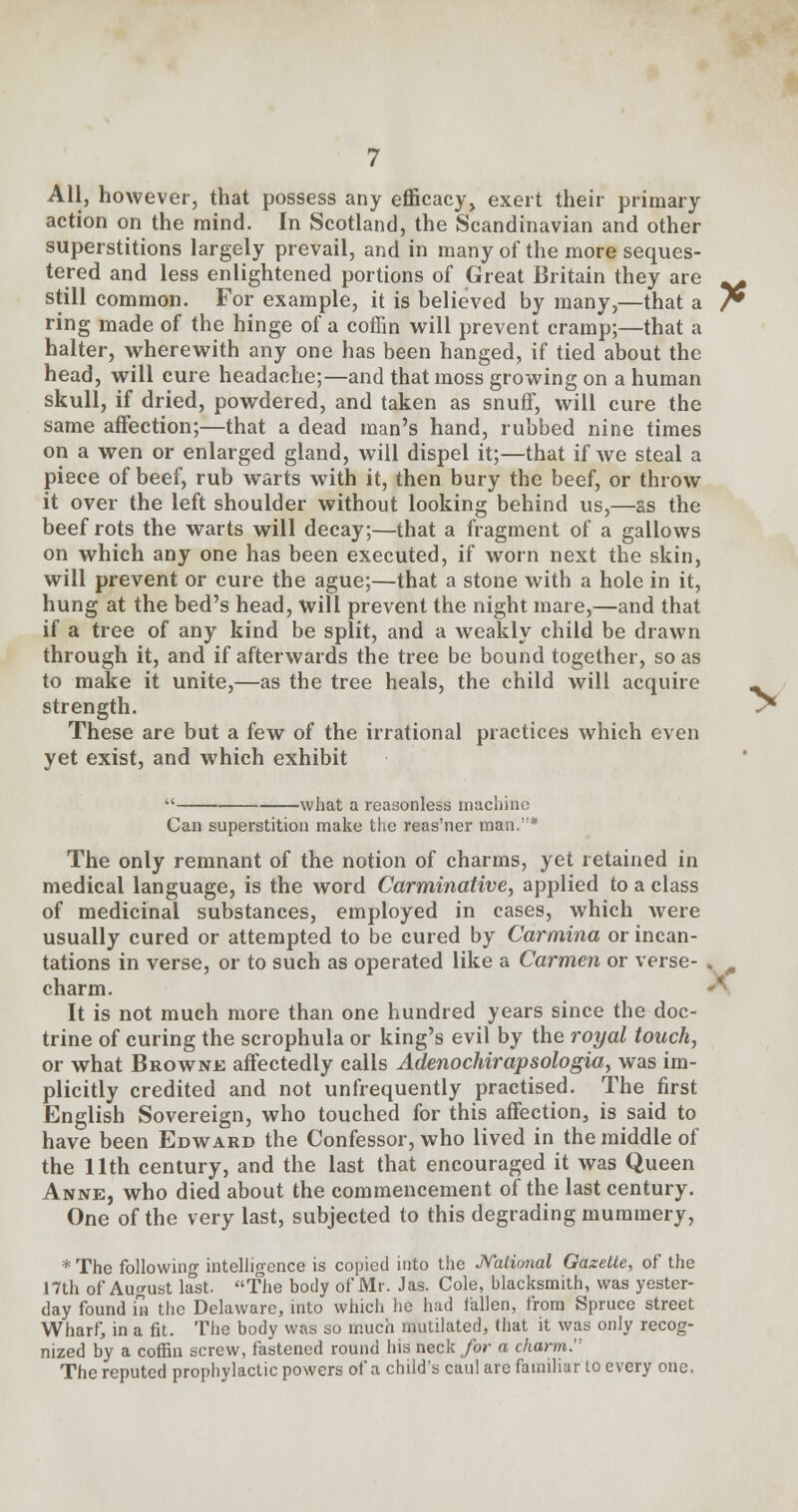 All, however, that possess any efficacy, exert their primary action on the mind. In Scotland, the Scandinavian and other superstitions largely prevail, and in many of the more seques- tered and less enlightened portions of Great Britain they are _^ still common. For example, it is believed by many,—that a /* ring made of the hinge of a coffin will prevent cramp;—that a halter, wherewith any one has been hanged, if tied about the head, will cure headache;—and that moss growing on a human skull, if dried, powdered, and taken as snuff, will cure the same affection;—that a dead man's hand, rubbed nine times on a wen or enlarged gland, will dispel it;—that if we steal a piece of beef, rub warts with it, then bury the beef, or throw it over the left shoulder without looking behind us,—as the beef rots the warts will decay;—that a fragment of a gallows on which any one has been executed, if worn next the skin, will prevent or cure the ague;—that a stone with a hole in it, hung at the bed's head, will prevent the night mare,—and that if a tree of any kind be split, and a weakly child be drawn through it, and if afterwards the tree be bound together, so as to make it unite,—as the tree heals, the child will acquire - strength. ^ These are but a few of the irrational practices which even yet exist, and which exhibit  what a reasonless machine Can superstition make the reas'ner man.* The only remnant of the notion of charms, yet retained in medical language, is the word Carminative, applied to a class of medicinal substances, employed in cases, which were usually cured or attempted to be cured by Carmina or incan- tations in verse, or to such as operated like a Carmen or verse- . charm. It is not much more than one hundred years since the doc- trine of curing the scrophula or king's evil by the royal touch, or what Browne affectedly calls Adenochirapsologia, was im- plicitly credited and not unfrequently practised. The first English Sovereign, who touched for this affection, is said to have been Edward the Confessor, who lived in the middle of the 11th century, and the last that encouraged it was Queen Anne, who died about the commencement of the last century. One of the very last, subjected to this degrading mummery, * The following intelligence is copied into the National Gazette, of the 17th of August last. The body of Mr. Jas. Cole, blacksmith, was yester- day found Ca the Delaware, into which he had fallen, from Spruce street Wharf, in a fit. The body was so much mutilated, that it was only recog- nized by a coffin screw, fastened round his neck for a charm. The reputed prophylactic powers of a child's caul are familiar to every one.