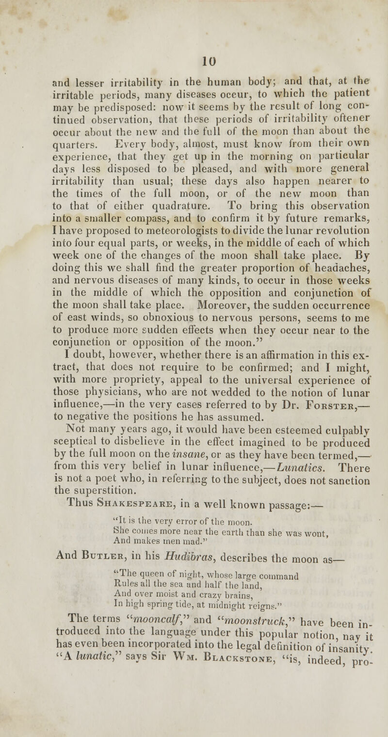 and lesser irritability in the human body; and that, at the irritable periods, many diseases occur, to which the patient may be predisposed: now it seems by the result of long con- tinued observation, that these periods of irritability oftener occur about the new and the full of the moon than about the quarters. Every body, almost, must know from their own experience, that they get up in the morning on particular days less disposed to be pleased, and with more general irritability than usual; these days also happen nearer to the times of the full moon, or of the new moon than to that of either quadrature. To bring this observation into a smaller compass, and to confirm it by future remarks, I have proposed to meteorologists to divide the lunar revolution into four equal parts, or weeks, in the middle of each of which week one of the changes of the moon shall take place. By doing this we shall find the greater proportion of headaches, and nervous diseases of many kinds, to occur in those weeks in the middle of which the opposition and conjunction of the moon shall take place. Moreover, the sudden occurrence of east winds, so obnoxious to nervous persons, seems to me to produce more sudden effects when they occur near to the conjunction or opposition of the moon. I doubt, however, whether there is an affirmation in this ex- tract, that does not require to be confirmed; and I might, with more propriety, appeal to the universal experience of those physicians, who are not wedded to the notion of lunar influence,—in the very cases referred to by Dr. Forster,— to negative the positions he has assumed. Not many years ago, it would have been esteemed culpably sceptical to disbelieve in the effect imagined to be produced by the full moon on the insane, or as they have been termed,— from this very belief in lunar influence,—Lunatics. There is not a poet who, in referring to the subject, does not sanction the superstition. Thus Shakespeare, in a well known passage:— It is the very error of the moon. She comes more near the earth than she was wont, And makes men mad. And Butler, in his Hudibras, describes the moon as— The queen of night, whose large command Rules all the sea and half the land, And over moist and crazy brains, In high springtide, at midnight reigns. The terms mooncalf, and moonstruck, have been in-