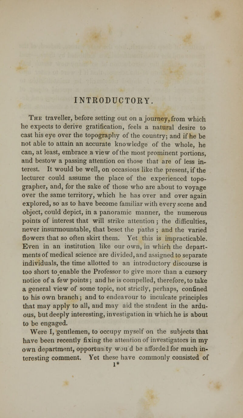 INTRODUCTORY. The traveller, before setting out on a journey, from which he expects to derive gratification, feels a natural desire to cast his eye over the topography of the country; and if he be not able to attain an accurate knowledge of the whole, he can, at least, embrace a view of the most prominent portions, and bestow a passing attention on those that are of less in- terest. It would be well, on occasions like the present, if the lecturer could assume the place of the experienced topo- grapher, and, for the sake of those who are about to voyage over the same territory, which he has over and over again explored, so as to have become familiar with every scene and object, could depict, in a panoramic manner, the numerous points of interest that will strike attention ; the difficulties, never insurmountable, that beset the paths ; and the varied flowers that so often skirt them. Yet this is impracticable. Even in an institution like our own, in which the depart- ments of medical science are divided, and assigned to separate individuals, the time allotted to an introductory discourse is too short toenable the Professor to give more than a cursory notice of a few points ; and he is compelled, therefore, to take a general view of some topic, not strictly, perhaps, confined to his own branch; and to endeavour to inculcate principles that may apply to all, and may aid the student in the ardu- ous, but deeply interesting, investigation in which he is about to be engaged. Were I, gentlemen, to occupy myself on the subjects that have been recently fixing the attention of investigators in my own department, opportunity wou'd be affordeJfor much in- teresting comment. Yet these have commonly consisted of 1*