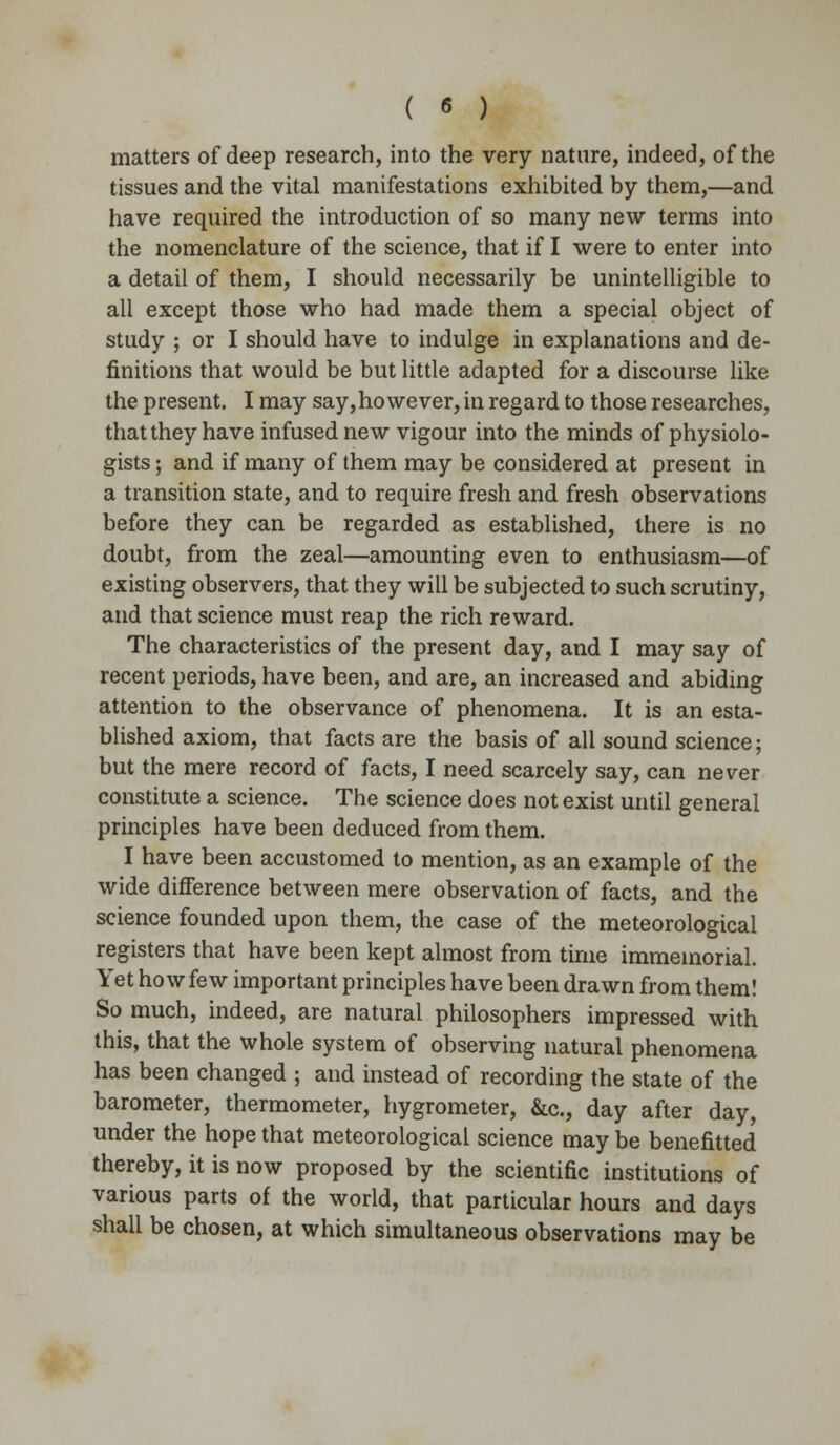 matters of deep research, into the very nature, indeed, of the tissues and the vital manifestations exhibited by them,—and have required the introduction of so many new terms into the nomenclature of the science, that if I were to enter into a detail of them, I should necessarily be unintelligible to all except those who had made them a special object of study ; or I should have to indulge in explanations and de- finitions that would be but little adapted for a discourse like the present. I may say,however, in regard to those researches, that they have infused new vigour into the minds of physiolo- gists ; and if many of them may be considered at present in a transition state, and to require fresh and fresh observations before they can be regarded as established, there is no doubt, from the zeal—amounting even to enthusiasm—of existing observers, that they will be subjected to such scrutiny, and that science must reap the rich reward. The characteristics of the present day, and I may say of recent periods, have been, and are, an increased and abiding attention to the observance of phenomena. It is an esta- blished axiom, that facts are the basis of all sound science; but the mere record of facts, I need scarcely say, can never constitute a science. The science does not exist until general principles have been deduced from them. I have been accustomed to mention, as an example of the wide difference between mere observation of facts, and the science founded upon them, the case of the meteorological registers that have been kept almost from time immemorial. Yet how few important principles have been drawn from them! So much, indeed, are natural philosophers impressed with this, that the whole system of observing natural phenomena has been changed ; and instead of recording the state of the barometer, thermometer, hygrometer, &c, day after day, under the hope that meteorological science may be benefitted thereby, it is now proposed by the scientific institutions of various parts of the world, that particular hours and days shall be chosen, at which simultaneous observations may be