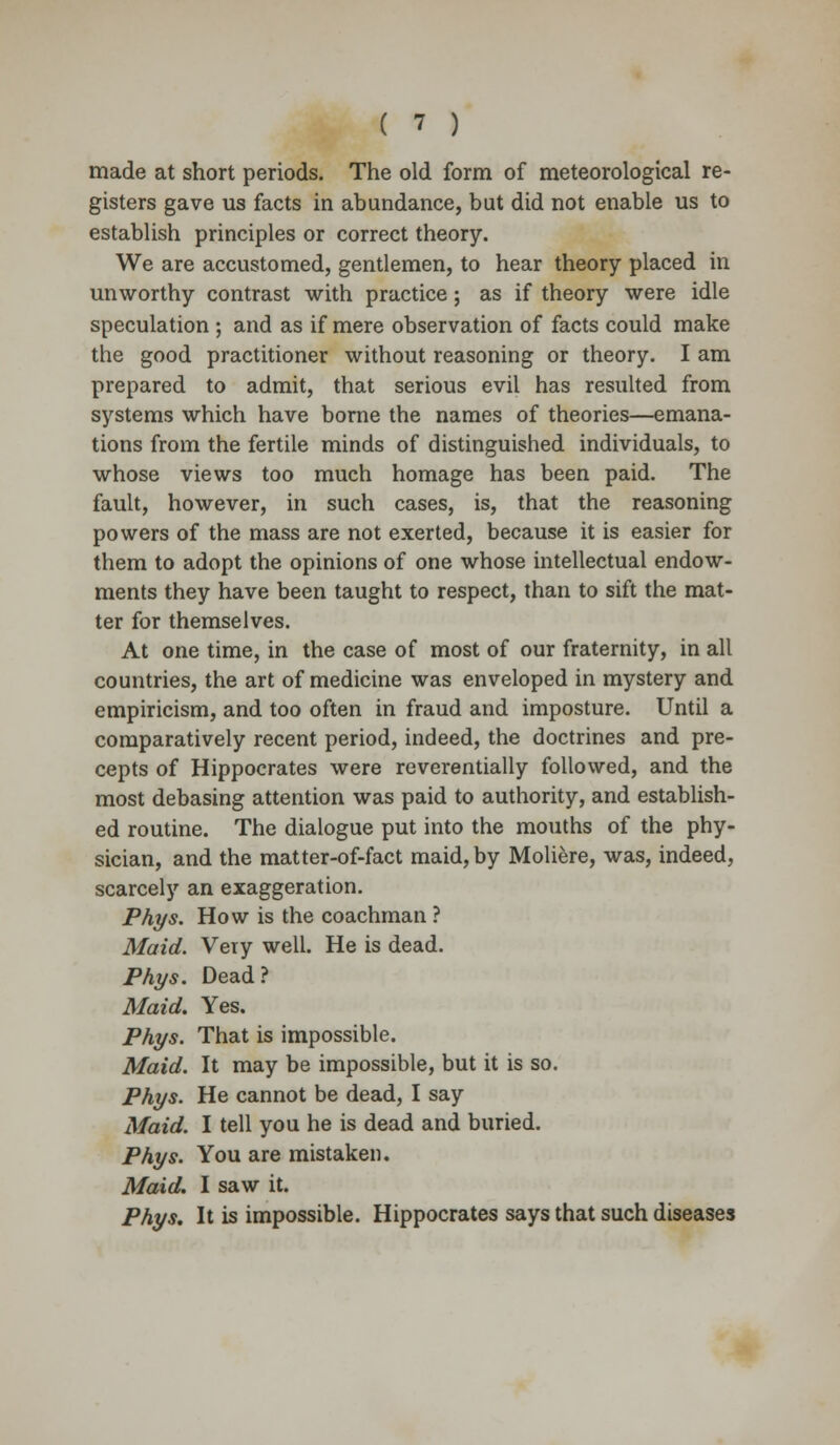 made at short periods. The old form of meteorological re- gisters gave us facts in abundance, bat did not enable us to establish principles or correct theory. We are accustomed, gentlemen, to hear theory placed in unworthy contrast with practice; as if theory were idle speculation ; and as if mere observation of facts could make the good practitioner without reasoning or theory. I am prepared to admit, that serious evil has resulted from systems which have borne the names of theories—emana- tions from the fertile minds of distinguished individuals, to whose views too much homage has been paid. The fault, however, in such cases, is, that the reasoning powers of the mass are not exerted, because it is easier for them to adopt the opinions of one whose intellectual endow- ments they have been taught to respect, than to sift the mat- ter for themselves. At one time, in the case of most of our fraternity, in all countries, the art of medicine was enveloped in mystery and empiricism, and too often in fraud and imposture. Until a comparatively recent period, indeed, the doctrines and pre- cepts of Hippocrates were reverentially followed, and the most debasing attention was paid to authority, and establish- ed routine. The dialogue put into the mouths of the phy- sician, and the matter-of-fact maid, by Moliere, was, indeed, scarcely an exaggeration. Phys. How is the coachman ? Maid. Very well. He is dead. Phys. Dead? Maid. Yes. Phys. That is impossible. Maid. It may be impossible, but it is so. Phys. He cannot be dead, I say Maid. I tell you he is dead and buried. Phys. You are mistaken. Maid. I saw it. Phys. It is impossible. Hippocrates says that such diseases