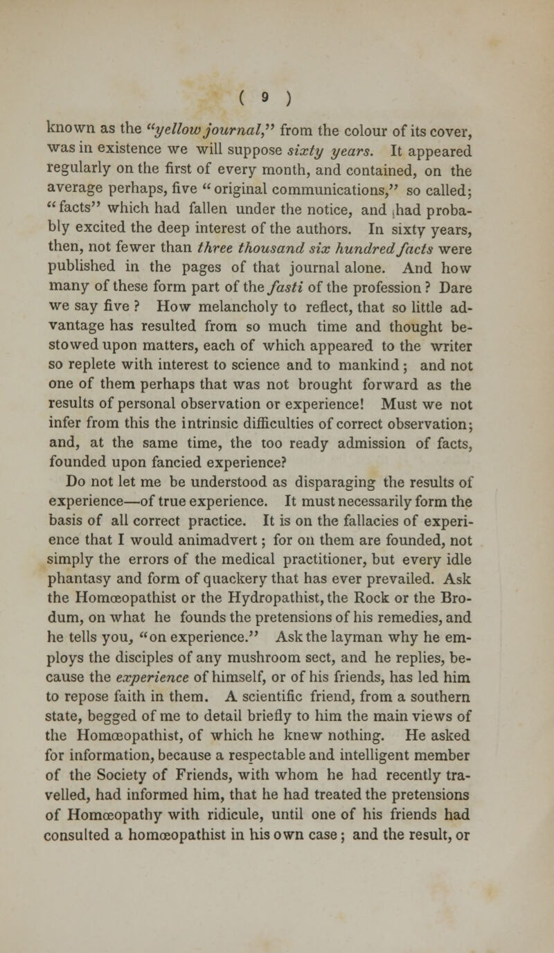 known as the yellow journal, from the colour of its cover, was in existence we will suppose sixty years. It appeared regularly on the first of every month, and contained, on the average perhaps, five original communications, so called; facts which had fallen under the notice, and ,had proba- bly excited the deep interest of the authors. In sixty years, then, not fewer than three thousand six hundred facts were published in the pages of that journal alone. And how many of these form part of the fasti of the profession ? Dare we say five ? How melancholy to reflect, that so little ad- vantage has resulted from so much time and thought be- stowed upon matters, each of which appeared to the writer so replete with interest to science and to mankind; and not one of them perhaps that was not brought forward as the results of personal observation or experience! Must we not infer from this the intrinsic difficulties of correct observation; and, at the same time, the too ready admission of facts, founded upon fancied experience? Do not let me be understood as disparaging the results of experience—of true experience. It must necessarily form the basis of all correct practice. It is on the fallacies of experi- ence that I would animadvert; for on them are founded, not simply the errors of the medical practitioner, but every idle phantasy and form of quackery that has ever prevailed. Ask the Homoeopathist or the Hydropathist, the Rock or the Bro- dum, on what he founds the pretensions of his remedies, and he tells you, on experience. Ask the layman why he em- ploys the disciples of any mushroom sect, and he replies, be- cause the experience of himself, or of his friends, has led him to repose faith in them. A scientific friend, from a southern state, begged of me to detail briefly to him the main views of the Homoeopathist, of which he knew nothing. He asked for information, because a respectable and intelligent member of the Society of Friends, with whom he had recently tra- velled, had informed him, that he had treated the pretensions of Homoeopathy with ridicule, until one of his friends had consulted a homoeopathist in his own case; and the result, or