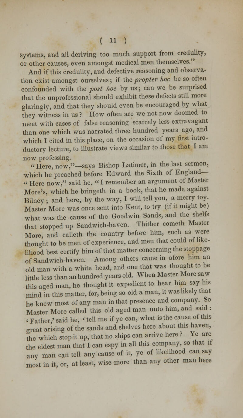 systems, and all deriving too much support from credulity, or other causes, even amongst medical men themselves. And if this credulity, and defective reasoning and observa- tion exist amongst ourselves; if the propter hoc be so often confounded with the post hoc by us; can we be surprised that the unprofessional should exhibit these defects still more glaringly, and that they should even be encouraged by what they witness in us ? How often are we not now doomed to meet with cases of false reasoning scarcely less extravagant than one which was narrated three hundred years ago, and which I cited in this place, on the occasion of my first intro- ductory lecture, to illustrate views similar to those that I am now professing.  Here, now,—says Bishop Latimer, in the last sermon, which he preached before Edward the Sixth of England— « Here now, said he,  I remember an argument of Master More's, which he bringeth in a book, that he made against Bilney ; and here, by the way, I will tell you, a merry toy. Master More was once sent into Kent, to try (if it might be) what was the cause of the Goodwin Sands, and the shelfs that stopped up Sandwich-haven. Thither cometh Master More, and calleth the country before him, such as were thought to be men of experience, and men that could of like- lihood best certify him of that matter concerning the stoppage of Sandwich-haven. Among others came in afore him an old man with a white head, and one that was thought to be little less than an hundred years old. When Master More saw this aged man, he thought it expedient to hear him say his mind in this matter, for, being so old a man, it was likely that he knew most of any man in that presence and company. So Master More called this old aged man unto him, and said : < Father/ said he, < tell me if ye can, what is the cause of this great arising of the sands and shelves here about this haven, the which stop it up, that no ships can arrive here ? Ye are the eldest man that I can espy in all this company, so that if any man can tell any cause of it, ye of likelihood can say most in it, or, at least, wise more than any other man here