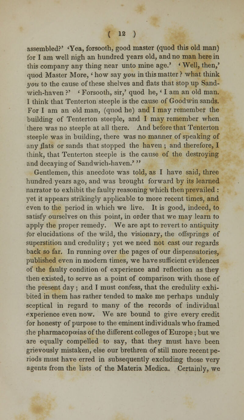assembled?' 'Yea, forsooth, good master (quod this old man) for I am well nigh an hundred years old, and no man here in this company any thing near unto mine age.' * Well, then/ quod Master More,' how say you in this matter ? what think you to the cause of these shelves and flats that stop up Sand- wich-haven ?' * Forsooth, sir,' quod he,' I am an old man. I think that Tenterton steeple is the cause of Goodwin sands. For I am an old man, (quod he) and I may remember the building of Tenterton steeple, and I may remember when there was no steeple at all there. And before that Tenterton steeple was in building, there was no manner of speaking of any flats or sands that stopped the haven ; and therefore, I think, that Tenterton steeple is the cause of the destroying and decaying of Sandwich-haven.'  Gentlemen, this anecdote was told, as I have said, three hundred years ago, and was brought forward by its learned narrator to exhibit the faulty reasoning which then prevailed : yet it appears strikingly applicable to more recent times, and even to the period in which we live. It is good, indeed, to satisfy ourselves on this point, in order that we may learn to apply the proper remedy. We are apt to revert to antiquity for elucidations of the wild, the visionary, the offsprings of superstition and credulity; yet we need not cast our regards back so far. In running over the pages of our dispensatories, published even in modern times, we have sufficient evidences of the faulty condition of experience and reflection as they then existed, to serve as a point of comparison with those of the present day; and I must confess, that the credulity exhi- bited in them has rather tended to make me perhaps unduly sceptical in regard to many of the records of individual experience even now. We are bound to give every credit for honesty of purpose to the eminent individuals who framed the pharmacopoeias of the different colleges of Europe; but we are equally compelled to say, that they must have been grievously mistaken, else our brethren of still more recent pe- riods must have erred in subsequently excluding those very agents from the lists of the Materia Medica. Certainly, we