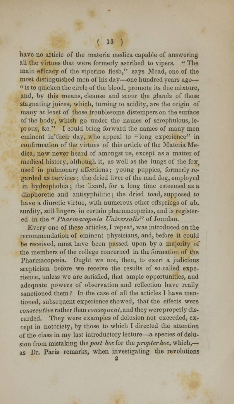 have no article of the materia medica capable of answering all the virtues that were formerly ascribed to vipers.  The main efficacy of the viperine flesh, says Mead, one of the most distinguished men of his day—one hundred years ago—  is to quicken the circle of the blood, promote its due mixture, and, by this means, cleanse and scour the glands of those stagnating juices, which, turning to acidity, are the origin of many at least of those troublesome distempers on the surface of the body, which go under the names of scrophulous, le- prous, &c. I could bring forward the names of many men eminent in7 their day, who appeal to long experience in confirmation of the virtues of this article of the Materia Me- dica, now never heard of amongst us, except as a matter of medical history, although it, as well as the lungs of the fox used in pulmonary affections ; young puppies, formerly re- garded as nervines; the dried liver of the mad dog, employed in hydrophobia; the lizard, for a long time esteemed as a diaphoretic and antisyphilitic; the dried toad, supposed to have a diuretic virtue, with numerous other offsprings of ab- surdity, still lingers in certain pharmacopoeias, and is register- ed in the  Pharmacopoeia Universalis of Jourdan. Every one of these articles, I repeat, was introduced on the recommendation of eminent physicians, and, before it could be received, must have been passed upon by a majority of the members of the college concerned in the formation of the Pharmacopoeia. Ought we not, then, to exert a judicious scepticism before we receive the results of so-called expe- rience, unless we are satisfied, that ample opportunities, and adequate powers of observation and reflection have really sanctioned them ? In the case of all the articles 1 have men- tioned, subsequent experience showed, that the effects were consecutive rather than consequent, and they were properly dis- carded. They were examples of delusion not exceeded, ex- cept in notoriety, by those to which I directed the attention of the class in my last introductory lecture—a species of delu- sion from mistaking the post hoc for the propter hoc, which,— as Dr. Paris remarks, when investigating the revolutions 2