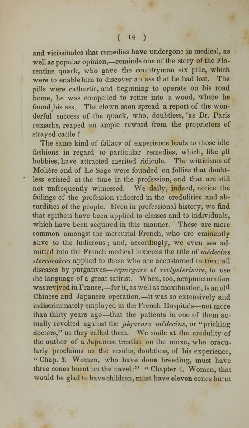 and vicissitudes that remedies have undergone in medical, as well as popular opinion,—reminds one of the story of the Flo- rentine quack, who gave the countryman six pills, which were to enable him to discover an ass that he had lost. The pills were cathartic, and beginning to operate on his road home, he was compelled to retire into a wood, where he found his ass. The clown soon spread a report of the won- derful success of the quack, who, doubtless, ras Dr. Paris remarks, reaped an ample reward from the proprietors of strayed cattle ! The same kind of fallacy of experience leads to those idle fashions in regard to particular remedies, which, like fill hobbies, have attracted merited ridicule. The witticisms of Moliere and of Le Sage were founded on follies that doubt- less existed at the time in the profession, and that are still not unfrequently witnessed. We daily, indeed, notice the failings of the profession reflected in the credulities and ab- surdities of the people. Even in professional history, we find that epithets have been applied to classes and to individuals, which have been acquired in this manner. These are more common amongst the mercurial French, who are eminently alive to the ludicrous; and, accordingly, we even see ad- mitted into the French medical lexicons the title of medecins stercoraires applied to those who are accustomed to treat all diseases by purgatives—repurgare et reclysterisare, to use the language of a great satirist. When, too, acupuncturation was revived in France,—for it, as well as moxibustion, is an old Chinese and Japanese operation,—it was so extensively and indiscriminately employed in the French Hospitals—not more than thirty years ago—that the patients in one of them ac- tually revolted against the piqueurs midecins, or pricking doctors, as they called them. We smile at the credulity of the author of a Japanese treatise on the moxa, who oracu- larly proclaims as the results, doubtless, of his experience,  Chap. 3. Women, who have done breeding, must have three cones burnt on the navel:  Chapter 4. Women, that would be glad to have children, must have eleven cones burnt