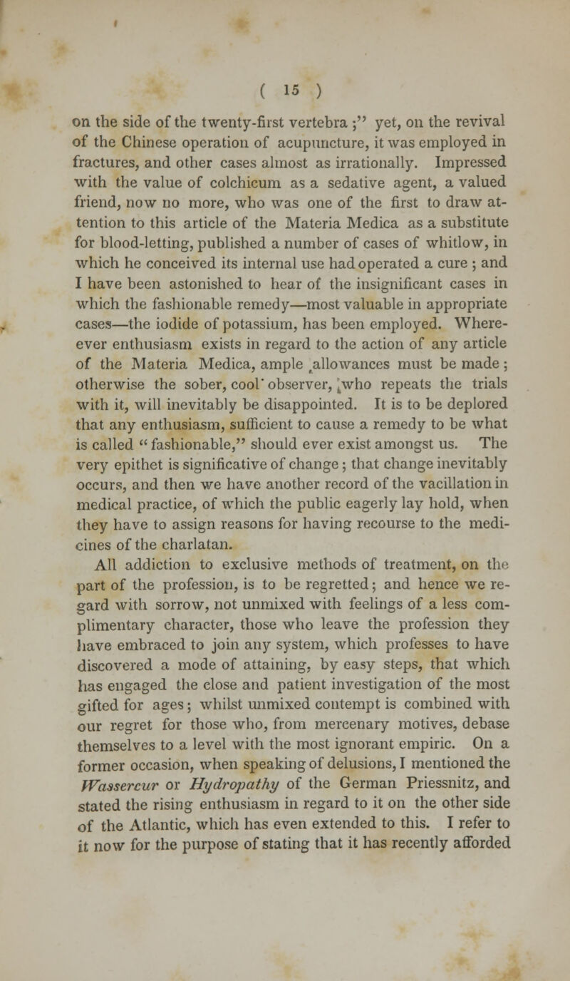 on the side of the twenty-first vertebra ; yet, on the revival of the Chinese operation of acupuncture, it was employed in fractures, and other cases almost as irrationally. Impressed with the value of colchicum as a sedative agent, a valued friend, now no more, who was one of the first to draw at- tention to this article of the Materia Medica as a substitute for blood-letting, published a number of cases of whitlow, in which he conceived its internal use had operated a cure ; and I have been astonished to hear of the insignificant cases in which the fashionable remedy—most valuable in appropriate cases—the iodide of potassium, has been employed. Where- ever enthusiasm exists in regard to the action of any article of the Materia Medica, ample ^allowances must be made ; otherwise the sober, cool'observer, kwho repeats the trials with it, will inevitably be disappointed. It is to be deplored that any enthusiasm, sufficient to cause a remedy to be what is called  fashionable, should ever exist amongst us. The very epithet is significative of change; that change inevitably occurs, and then we have another record of the vacillation in medical practice, of which the public eagerly lay hold, when they have to assign reasons for having recourse to the medi- cines of the charlatan. All addiction to exclusive methods of treatment, on the part of the profession, is to be regretted; and hence we re- gard with sorrow, not unmixed with feelings of a less com- plimentary character, those who leave the profession they have embraced to join any system, which professes to have discovered a mode of attaining, by easy steps, that which has engaged the elose and patient investigation of the most gifted for ages; whilst unmixed contempt is combined with our regret for those who, from mercenary motives, debase themselves to a level with the most ignorant empiric. On a former occasion, when speaking of delusions, I mentioned the Waasercur or Hydropathy of the German Priessnitz, and stated the rising enthusiasm in regard to it on the other side of the Atlantic, which has even extended to this. I refer to it now for the purpose of stating that it has recently afforded