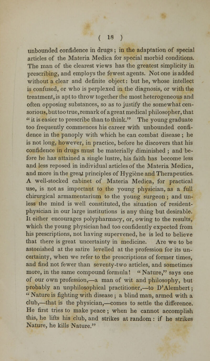 unbounded confidence in drugs ; in the adaptation of special articles of the Materia Medica for special morbid conditions. The man of the clearest views has the greatest simplicity in prescribing, and employs the fewest agents. Not one is added without a clear and definite object: but he, whose intellect is confused, or who is perplexed in the diagnosis, or with the treatment, is apt to throw together the most heterogeneous and often opposing substances, so as to justify the somewhat cen- sorious,but too true,remark of agreat medical philosopher, that  it is easier to prescribe than to think. The young graduate too frequently commences his career with unbounded confi- dence in the panoply with which he can combat disease ; he is not long, however, in practice, before he discovers that his confidence in drugs must be materially diminished ; and be- fore he has attained a single lustre, his faith has become less and less reposed in individual articles of the Materia Medica, and more in the grestf principles of Hygiene and Therapeutics. A well-stocked cabinet of Materia Medica, for practical use, is not as important to the young physician, as a full chirurgical armamentarium to the young surgeon; and un- less the mind is well constituted, the situation of resident- physician in our large institutions is any thing but desirable. It either encourages polypharmacy, or, owing to the results, which the young physician had too confidently expected from his prescriptions, not having supervened, he is led to believe that there is great uncertainty in medicine. Are we to be astonished at the satire levelled at the profession for its un- certainty, when we refer to the prescriptions of former times, and find not fewer than seventy-two articles, and sometimes more, in the same compound formula!  Nature, says one of our own profession,—a man of wit and philosophy, but probably an unphilosophical practitioner,—to D'Alembert;  Nature is fighting with disease ; a blind man, armed with a club,—that is the physician,—comes to settle the difference. He first tries to make peace; when he cannot accomplish this, he lifts his club, and strikes at random : if he strikes Nature, he kills Nature.