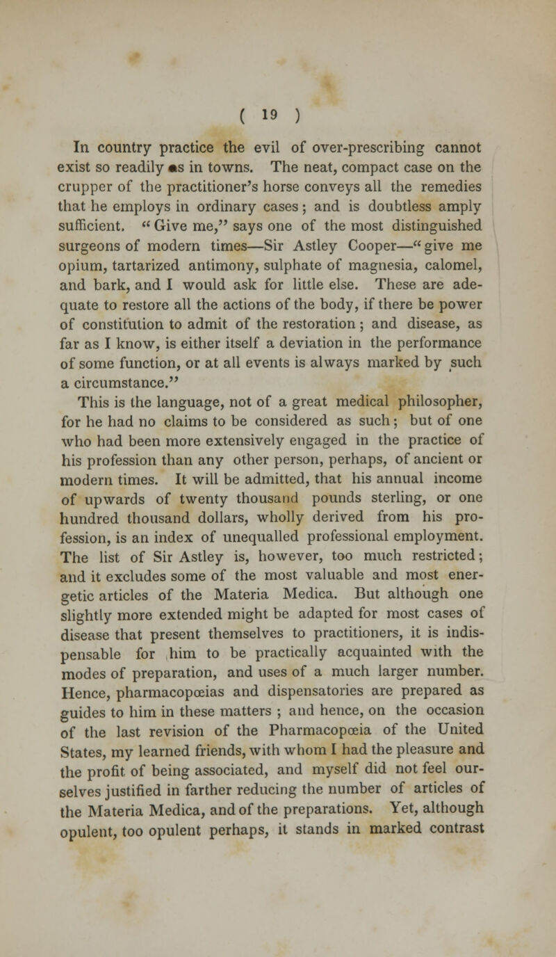 In country practice the evil of over-prescribing cannot exist so readily «s in towns. The neat, compact case on the crupper of the practitioner's horse conveys all the remedies that he employs in ordinary cases; and is doubtless amply sufficient.  Give me, says one of the most distinguished surgeons of modem times—Sir Astley Cooper— give me opium, tartarized antimony, sulphate of magnesia, calomel, and bark, and I would ask for little else. These are ade- quate to restore all the actions of the body, if there be power of constitution to admit of the restoration ; and disease, as far as I know, is either itself a deviation in the performance of some function, or at all events is always marked by such a circumstance. This is the language, not of a great medical philosopher, for he had no claims to be considered as such; but of one who had been more extensively engaged in the practice of his profession than any other person, perhaps, of ancient or modern times. It will be admitted, that his annual income of upwards of twenty thousand pounds sterling, or one hundred thousand dollars, wholly derived from his pro- fession, is an index of unequalled professional employment. The list of Sir Astley is, however, too much restricted; and it excludes some of the most valuable and most ener- getic articles of the Materia Medica. But although one slightly more extended might be adapted for most cases of disease that present themselves to practitioners, it is indis- pensable for him to be practically acquainted with the modes of preparation, and uses of a much larger number. Hence, pharmacopoeias and dispensatories are prepared as guides to him in these matters ; and hence, on the occasion of the last revision of the Pharmacopoeia of the United States, my learned friends, with whom I had the pleasure and the profit of being associated, and myself did not feel our- selves justified in farther reducing the number of articles of the Materia Medica, and of the preparations. Yet, although opulent, too opulent perhaps, it stands in marked contrast