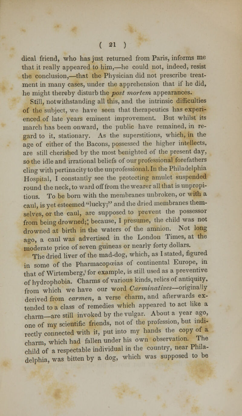 dical friend, who has just returned from Paris, informs me that it really appeared to him,—he could not, indeed, resist the conclusion,—that the Physician did not prescribe treat- ment in many cases, under the apprehension that if he did, he might thereby disturb the post mortem appearances. Still, notwithstanding all this, and the intrinsic difficulties of the subject, we have seen that therapeutics has experi- enced of late years eminent improvement. But whilst its march has been onward, the public have remained, in re- gard to it, stationary. As the superstitions, which, in the age of either of the Bacons, possessed the higher intellects, are still cherished by the most benighted of the present day, so the idle and irrational beliefs of our professional forefathers cling with pertinacity to the unprofessional. In the Philadelphia Hospital, I constantly see the protecting amulet suspended round the neck, to ward off from the wearer all that is unpropi- tious. To be born with the membranes unbroken, or with a caul, is yet esteemed lucky; and the dried membranes them- selves, or the caul, are supposed to prevent the possessor from being drowned;*, because, I presume, the child was not drowned at birth in the waters of the amnion. Not long ago, a caul was advertised in the London Times, at the moderate price of seven guineas or nearly forty dollars. The dried liver of the mad-dog, which, as I stated, figured in some of the Pharmacopoeias of continental Europe, in that of Wirtemberg,^for example, is still used as a preventive of hydrophobia. Charms of various kinds, relics of antiquity, from which we have our word Carminatives—originally derived from carmen, a verse charm, and afterwards ex- tended to a class of remedies which appeared to act like a charm—are still invoked by the vulgar. About a year ago, one of my scientific friends, not of the profession, but indi- rectly connected with it, put into my hands the copy of a charm, which had fallen under his own observation. The child of a respectable individual in the country, near Phila- delphia, was bitten by a dog, which was supposed to be