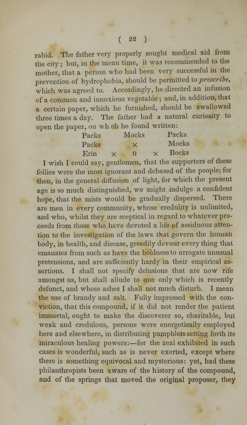 rabid. The father very properly sought medical aid from the city; but, in the mean time, it was recommended to the mother, that a person who had been very successful in the prevention of hydrophobia, should be permitted to prescribe, which was agreed to. Accordingly, he directed an infusion of a common and innoxious vegetable; and, in addition, that a certain paper, which he furnished, should be swallowed three times a day. The father had a natural curiosity to open the paper, on when he found written: Packs Mocks Packs Packs x Mocks Erin x 0 x Bocks I wish I could say, gentlemen, that the supporters of these follies were the most ignorant and debased of the people; for then, in the general diffusion of light, for which the present age is so much distinguished, we might indulge a confident hope, that the mists would be gradually dispersed. There are men in every community, whose credulity is unlimited, and who, whilst they are sceptical in regard to whatever pro- ceeds from those who have devoted a life of assiduous atten- tion to the investigation of the laws that govern the human body, in health, and disease, greedily devour every thing that emanates from such as have the boldness to arrogate unusual pretensions, and are sufficiently hardy in their empirical as- sertions. I shall not specify delusions that are now rife amongst us, but shall allude to one only which is recently defunct, and whose ashes I shall not much disturb. I mean the use of brandy and salt. Fully impressed with the con- viction, that this compound, if it did not render the patient immortal, ought to make the discoverer so, charitable, but weak and credulous, persons were energetically employed here and elsewhere, in distributing pamphlets setting forth its miraculous healing powers:—for the zeal exhibited in such cases is wonderful, such as is never exerted, except where there is something equivocal and mysterious: yet, had these philanthropists been aware of the history of the compound, and of the springs that moved the original proposer, they
