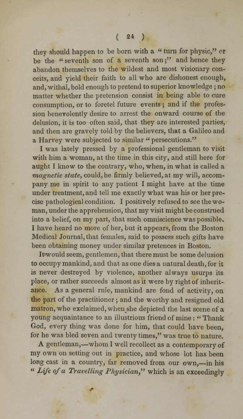they should happen to be born with a  turn for physic, or be the  seventh son of a seventh son; and hence they abandon themselves to the wildest and most visionary con- ceits, and yield their faith to all who are dishonest enough, and, withal, bold enough to pretend to superior knowledge; no matter whether the pretension consist in being able to cure consumption, or to foretel future events ; and if the profes- sion benevolently desire to arrest the onward course of the delusion, it is too often said, that they are interested parties, and then are gravely told by the believers, that a Galileo and a Harvey were subjected to similar  persecutions. I was lately pressed by a professional gentleman to visit with him a woman, at the time in this city, and still here for aught I know to the contrary, who, when, in what is called a magnetic state, could, he firmly believed, at my will, accom- pany me in spirit to any patient I might have at the time under treatment, and tell me exactly what was his or her pre- cise pathological condition. I positively refused to see the wo- man, under the apprehension, that my visit might be construed into a belief, on my part, that such omniscience was possible. I have heard no more of her, but it appears, from the Boston Medical Journal, that females, said to possess such gifts have been obtaining money under similar pretences in Boston. Itnvould seem, gentlemen, that there must be some delusion to occupy mankind, and that as one dies a natural death, for it is never destroyed by violence, another always usurps its place, or rather succeeds almost as it were by right of inherit- ance. As a general rule, mankind are fond of activity, on the part of the practitioner; and the worthy and resigned old matron, who exclaimed, whenshe depicted the last scene of a young acquaintance to an illustrious friend of mine:  Thank God, every thing was done for him, that could have been, for he was bled seven and twenty times, was true to nature. A gentleman,—whom I well recollect as a contemporary of my own on setting out in practice, and whose lot has been long cast in a country, far removed from our own,—in his  Life of a Travelling Physician, which is an exceedingly