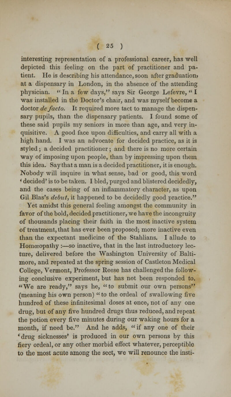 interesting representation of a professional career, has well depicted this feeling on the part of practitioner and pa- tient. He is describing his attendance, soon after graduation) at a dispensary in London, in the absence of the attending physician.  In a few days, says Sir George Lefevre,  I was installed in the Doctor's chair, and was myself become a doctor de facto. It required more tact to manage the dispen- sary pupils, than the dispensary patients. I found some of these said pupils my seniors in more than age, and very in- quisitive. A good face upon difficulties, and carry all with a high hand. I was an advocate for decided practice, as it is styled; a decided practitioner; and there is no more certain way of imposing upon people, than by impressing upon them this idea. Say that a man is a decided practitioner, it is enough. Nobody will inquire in what sense, bad or good, this word ' decided' is to be taken. I bled, purged and blistered decidedly, and the cases being of an inflammatory character, as upon Gil Bias's debut, it happened to be decidedly good practice. Yet amidst this general feeling amongst the community in favor of the bold, decided practitioner, we have the incongruity of thousands placing their faith in the most inactive system of treatment, that has ever been proposed; more inactive even than the expectant medicine of the Stahlians. I allude to Homoeopathy :—so inactive, that in the last introductory lec- ture, delivered before the Washington University of Balti- more, and repeated at the spring session of Castleton Medical College, Vermont, Professor Reese has challenged the follow- ing conclusive experiment, but has not been responded to. We are ready, says he, to submit our own persons (meaning his own person) to the ordeal of swallowing five hundred of these infinitesimal doses at once, not of any one drug, but of any five hundred drugs thus reduced, and repeat the potion every five minutes during our waking hours for a month, if need be. And he adds,  if any one of their 'drug sicknesses' is produced in our own persons by this fiery ordeal, or any other morbid effect whatever, perceptible to the most acute among the sect, we will renounce the insti-