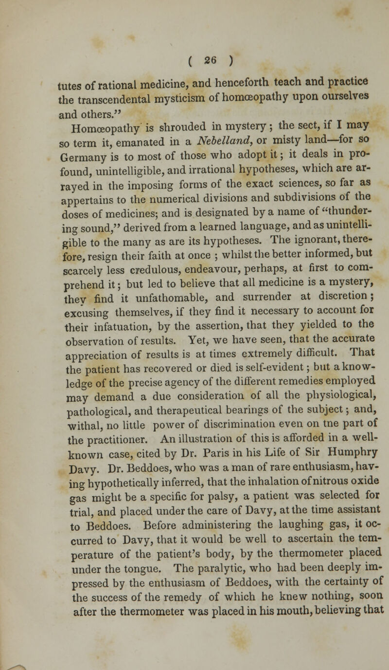 tutes of rational medicine, and henceforth teach and practice the transcendental mysticism of homoeopathy upon ourselves and others. Homoeopathy is shrouded in mystery; the sect, if I may so term it, emanated in a Nebelland, or misty land—for so Germany is to most of those who adopt it; it deals in pro- found, unintelligible, and irrational hypotheses, which are ar- rayed in the imposing forms of the exact sciences, so far as appertains to the numerical divisions and subdivisions of the doses of medicines; and is designated by a name of thunder- ing sound, derived from a learned language, and as unintelli- gible to the many as are its hypotheses. The ignorant, there- fore, resign their faith at once ; whilst the better informed, but scarcely less credulous, endeavour, perhaps, at first to com- prehend it; but led to believe that all medicine is a mystery, they find it unfathomable, and surrender at discretion; excusing themselves, if they find it necessary to account for their infatuation, by the assertion, that they yielded to the observation of results. Yet, we have seen, that the accurate appreciation of results is at times extremely difficult. That the patient has recovered or died is self-evident; but a know- ledge of the precise agency of the different remedies employed may demand a due consideration of all the physiological, pathological, and therapeutical bearings of the subject; and, withal, no little power of discrimination even on tne part of the practitioner. An illustration of this is afforded in a well- known case, cited by Dr. Paris in his Life of Sir Humphry Davy. Dr. Beddoes, who was a man of rare enthusiasm, hav- ing hypothetically inferred, that the inhalation of nitrous oxide gas might be a specific for palsy, a patient was selected for trial, and placed under the care of Davy, at the time assistant to Beddoes. Before administering the laughing gas, it oc- curred to Davy, that it would be well to ascertain the tem- perature of the patient's body, by the thermometer placed under the tongue. The paralytic, who had been deeply im- pressed by the enthusiasm of Beddoes, with the certainty of the success of the remedy of which he knew nothing, soon after the thermometer was placed in his mouth, believing that