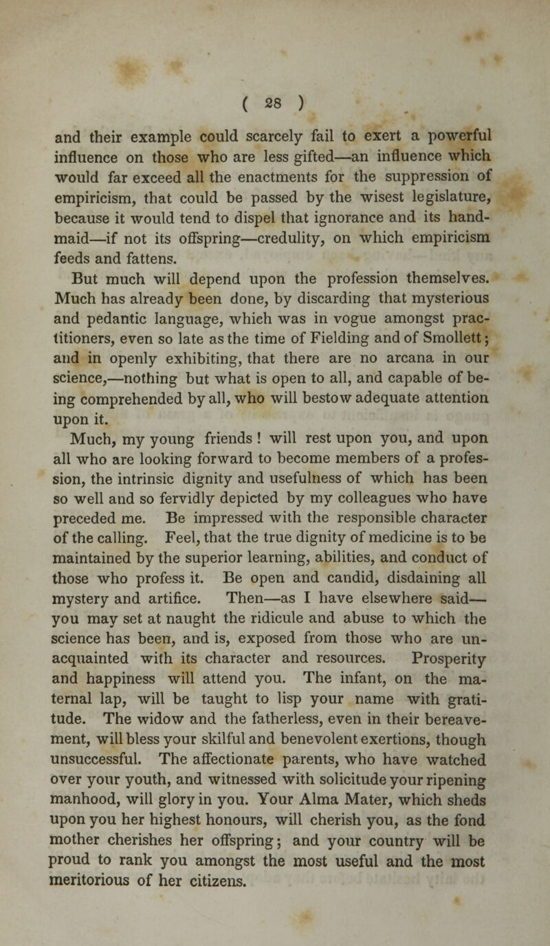 and their example could scarcely fail to exert a powerful influence on those who are less gifted—an influence which would far exceed all the enactments for the suppression of empiricism, that could be passed by the wisest legislature, because it would tend to dispel that ignorance and its hand- maid—if not its offspring—credulity, on which empiricism feeds and fattens. But much will depend upon the profession themselves. Much has already been done, by discarding that mysterious and pedantic language, which was in vogue amongst prac- titioners, even so late as the time of Fielding and of Smollett; and in openly exhibiting, that there are no arcana in our science,—nothing but what is open to all, and capable of be- ing comprehended by all, who will bestow adequate attention upon it. Much, my young friends ! will rest upon you, and upon all who are looking forward to become members of a profes- sion, the intrinsic dignity and usefulness of which has been so well and so fervidly depicted by my colleagues who have preceded me. Be impressed with the responsible character of the calling. Feel, that the true dignity of medicine is to be maintained by the superior learning, abilities, and conduct of those who profess it. Be open and candid, disdaining all mystery and artifice. Then—as I have elsewhere said— you may set at naught the ridicule and abuse to which the science has been, and is, exposed from those who are un- acquainted with its character and resources. Prosperity and happiness will attend you. The infant, on the ma- ternal lap, will be taught to lisp your name with grati- tude. The widow and the fatherless, even in their bereave- ment, will bless your skilful and benevolent exertions, though unsuccessful. The affectionate parents, who have watched over your youth, and witnessed with solicitude your ripening manhood, will glory in you. Your Alma Mater, which sheds upon you her highest honours, will cherish you, as the fond mother cherishes her offspring; and your country will be proud to rank you amongst the most useful and the most meritorious of her citizens.