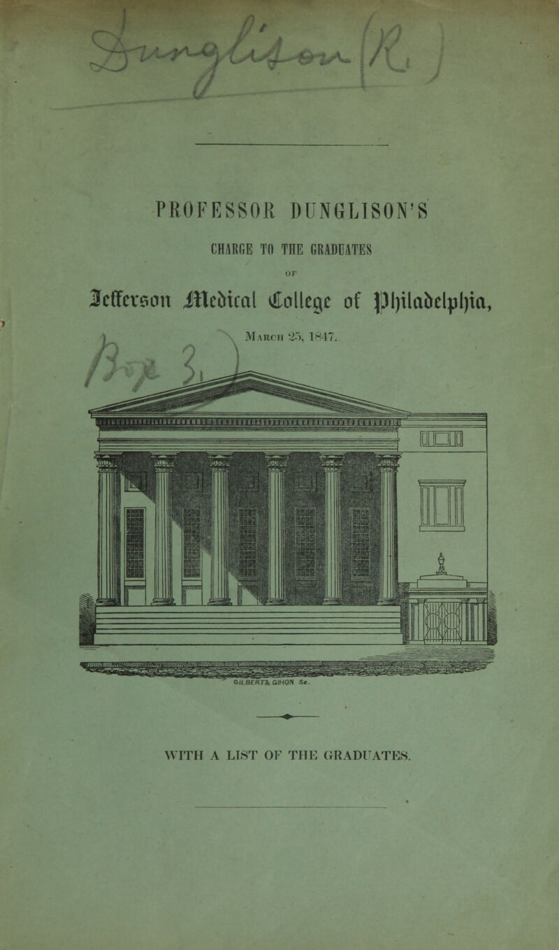 <f^S%/^. V PROFESSOR DUNGLISON'S CHARGE TO THE GRADUATES Jefferson ifleMcal College of pijilabelpljia, March 2o, 1847. GILBERT* GIHON S« WITH A LIST OF THE GRADUATION.