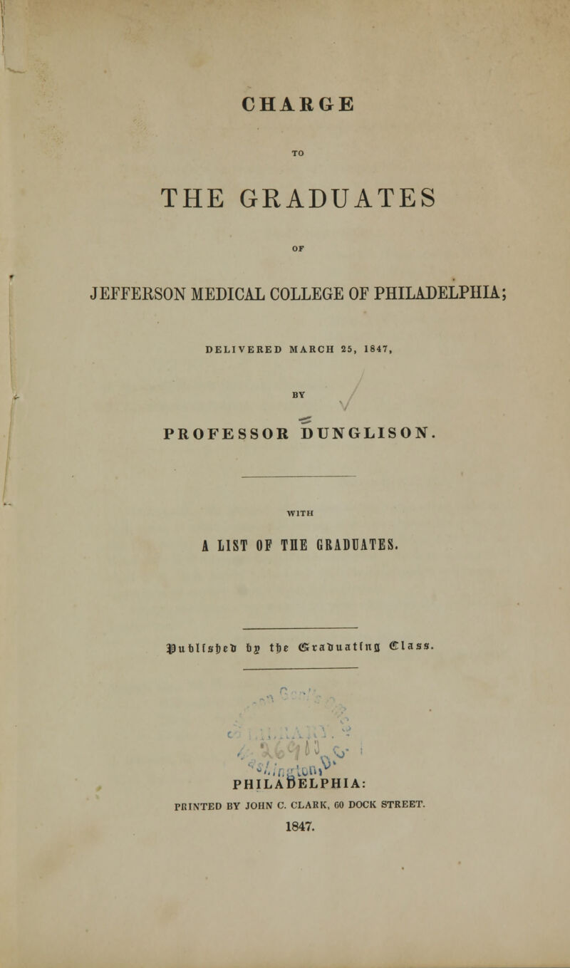 THE GRADUATES JEFFERSON MEDICAL COLLEGE OF PHILADELPHIA; DELIVERED MARCH 25, 1847, PROFESSOR DUNGLISON A LIST OF THE GRADUATES. ^ufclfsfjefc b$ tije (£tatouatfnfl Glass. gtiMlP' PHILADELPHIA: IT. FISTED BY JOHN C. CLARK, CO DOCK STREET. 1847.