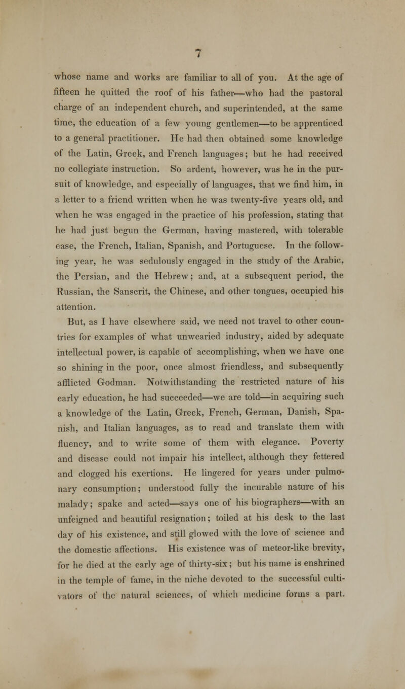 whose name and works are familiar to all of you. At the age of fifteen he quitted the roof of his father—who had the pastoral charge of an independent church, and superintended, at the same time, the education of a few young gentlemen—to be apprenticed to a general practitioner. He had then obtained some knowledge of the Latin, Greek, and French languages; but he had received no collegiate instruction. So ardent, however, was he in the pur- suit of knowledge, and especially of languages, that we find him, in a letter to a friend written when he was twenty-five years old, and when he was engaged in the practice of his profession, stating that he had just begun the German, having mastered, with tolerable ease, the French, Italian, Spanish, and Portuguese. In the follow- ing year, he was sedulously engaged in the study of the Arabic, the Persian, and the Hebrew; and, at a subsequent period, the Russian, the Sanscrit, the Chinese, and other tongues, occupied his attention. But, as I have elsewhere said, we need not travel to other coun- tries for examples of what unwearied industry, aided by adequate intellectual power, is capable of accomplishing, when we have one so shining in the poor, once almost friendless, and subsequently afflicted Godman. Notwithstanding the restricted nature of his early education, he had succeeded—we are told—in acquiring such a knowledge of the Latin, Greek, French, German, Danish, Spa- nish, and Italian languages, as to read and translate them with fluency, and to write some of them with elegance. Poverty and disease could not impair his intellect, although they fettered and clogged his exertions. He lingered for years under pulmo- nary consumption; understood fully the incurable nature of his malady; spake and acted—says one of his biographers—with an unfeigned and beautiful resignation; toiled at his desk to the last day of his existence, and still glowed with the love of science and the domestic affections. His existence was of meteor-like brevity, for he died at the early age of thirty-six; but his name is enshrined in the temple of fame, in the niche devoted to the successful culti- vators of (he natural sciences, of which medicine forms a part.