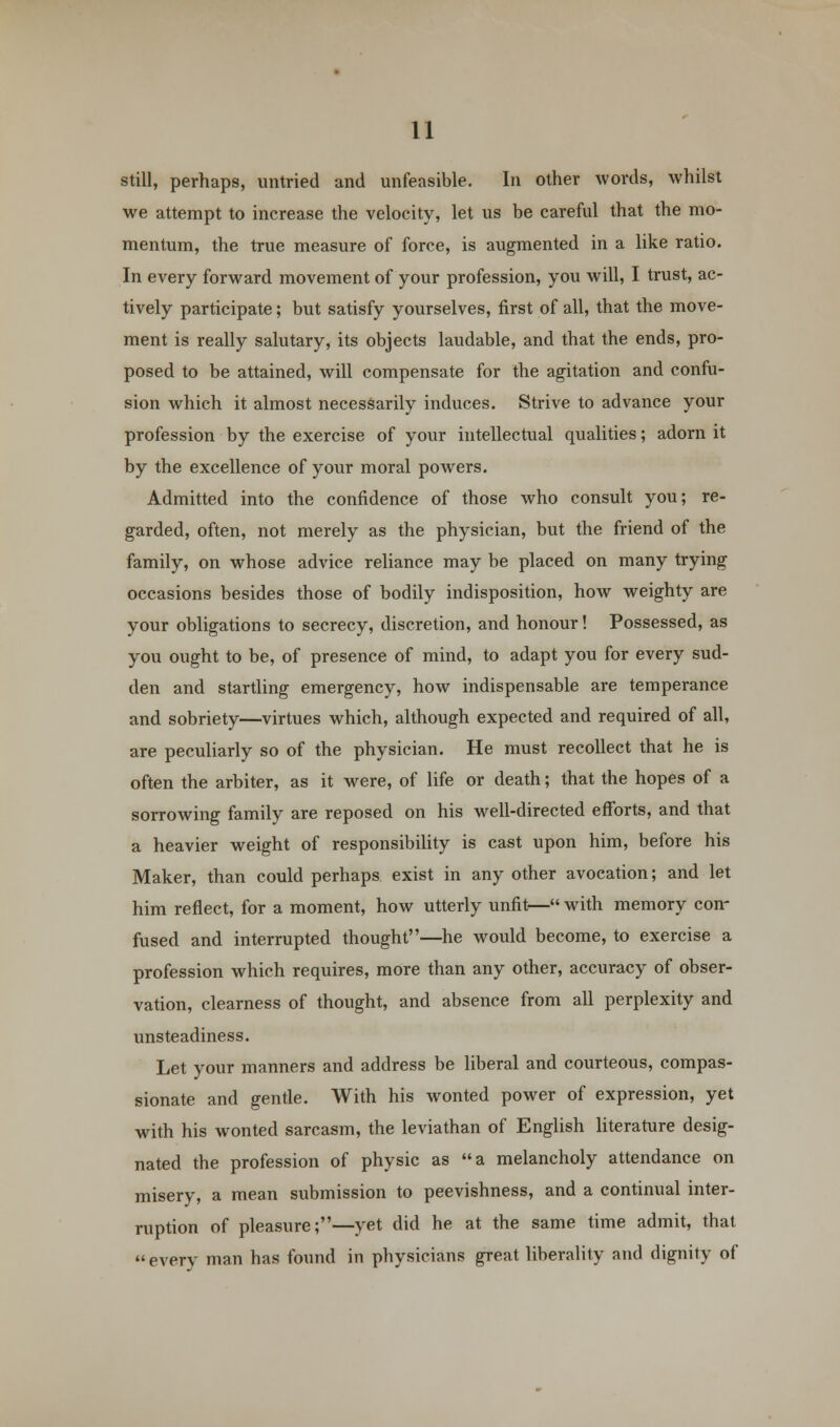 still, perhaps, untried and unfeasible. In other words, whilst we attempt to increase the velocity, let us be careful that the mo- mentum, the true measure of force, is augmented in a like ratio. In every forward movement of your profession, you will, I trust, ac- tively participate; but satisfy yourselves, first of all, that the move- ment is really salutary, its objects laudable, and that the ends, pro- posed to be attained, will compensate for the agitation and confu- sion which it almost necessarily induces. Strive to advance your profession by the exercise of your intellectual qualities; adorn it by the excellence of your moral powers. Admitted into the confidence of those who consult you; re- garded, often, not merely as the physician, but the friend of the family, on whose advice reliance may be placed on many trying occasions besides those of bodily indisposition, how weighty are your obligations to secrecy, discretion, and honour! Possessed, as you ought to be, of presence of mind, to adapt you for every sud- den and startling emergency, how indispensable are temperance and sobriety—virtues which, although expected and required of all, are peculiarly so of the physician. He must recollect that he is often the arbiter, as it were, of life or death; that the hopes of a sorrowing family are reposed on his well-directed efforts, and that a heavier weight of responsibility is cast upon him, before his Maker, than could perhaps exist in any other avocation; and let him reflect, for a moment, how utterly unfit— with memory con- fused and interrupted thought—he would become, to exercise a profession which requires, more than any other, accuracy of obser- vation, clearness of thought, and absence from all perplexity and unsteadiness. Let your manners and address be liberal and courteous, compas- sionate and gentle. With his wonted power of expression, yet with his wonted sarcasm, the leviathan of English literature desig- nated the profession of physic as a melancholy attendance on misery, a mean submission to peevishness, and a continual inter- ruption of pleasure;—yet did he at the same time admit, that  every man has found in physicians great liberality and dignity of