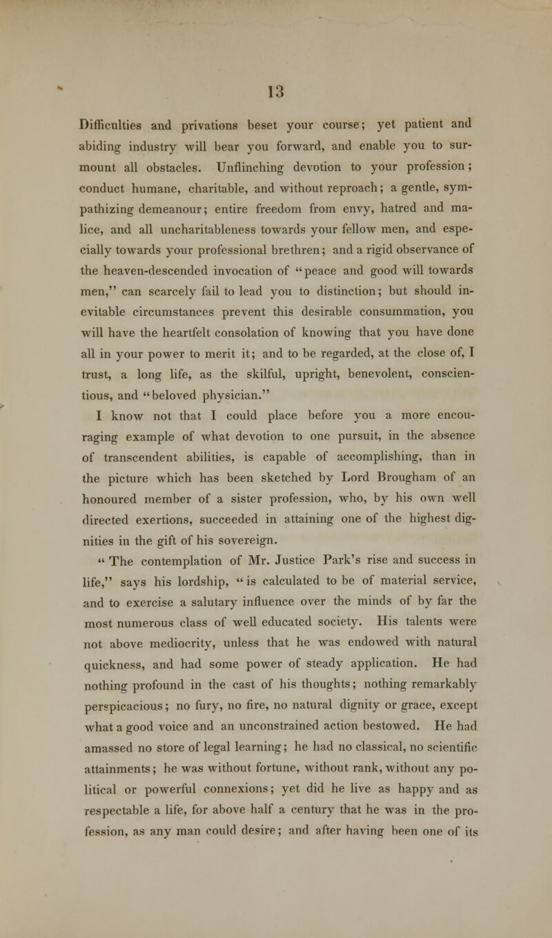 Difficulties and privations beset your course; yet patient and abiding industry will bear you forward, and enable you to sur- mount all obstacles. Unflinching devotion to your profession; conduct humane, charitable, and without reproach; a gentle, sym- pathizing demeanour; entire freedom from envy, hatred and ma- lice, and all uncharitableness towards your fellow men, and espe- cially towards your professional brethren; and a rigid observance of the heaven-descended invocation of peace and good will towards men, can scarcely fail to lead you to distinction; but should in- evitable circumstances prevent this desirable consummation, you will have the heartfelt consolation of knowing that you have done all in your power to merit it; and to be regarded, at the close of, I trust, a long life, as the skilful, upright, benevolent, conscien- tious, and beloved physician. I know not that I could place before you a more encou- raging example of what devotion to one pursuit, in the absence of transcendent abilities, is capable of accomplishing, than in the picture which has been sketched by Lord Brougham of an honoured member of a sister profession, who, by his own well directed exertions, succeeded in attaining one of the highest dig- nities in the gift of his sovereign.  The contemplation of Mr. Justice Park's rise and success in life, says his lordship,  is calculated to be of material service, and to exercise a salutary influence over the minds of by far the most numerous class of well educated society. His talents were not above mediocrity, unless that he was endowed with natural quickness, and had some power of steady application. He had nothing profound in the cast of his thoughts; nothing remarkably perspicacious; no fury, no fire, no natural dignity or grace, except what a good voice and an unconstrained action bestowed. He had amassed no store of legal learning; he had no classical, no scientific attainments; he was without fortune, without rank, without any po- litical or powerful connexions; yet did he live as happy and as respectable a life, for above half a century that he was in the pro- fession, as any man could desire; and after having been one of its