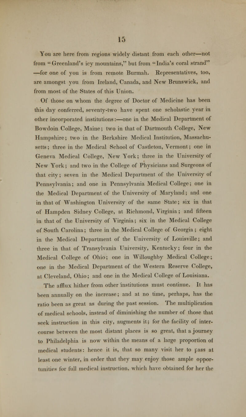 You are here from regions widely distant from each other—not from Greenland's icy mountains, but from India's coral strand —for one of you is from remote Burmah. Representatives, too, are amongst you from Ireland, Canada, and New Brunswick, and from most of the States of this Union. Of those on whom the degree of Doctor of Medicine has been this day conferred, seventy-two have spent one scholastic year in other incorporated institutions:—one in the Medical Department of Bowdoin College, Maine; two in that of Dartmouth College, New Hampshire; two in the Berkshire Medical Institution, Massachu- setts ; three in the Medical School of Castleton, Vermont; one in Geneva Medical College, New York; three in the University of New York; and two in the College of Physicians and Surgeons of that city; seven in the Medical Department of the University of Pennsylvania; and one in Pennsylvania Medical College; one in the Medical Department of the University of Maryland; and one in that of Washington University of the same State; six in that of Hampden Sidney College, at Richmond, Virginia; and fifteen in that of the University of Virginia; six in the Medical College of South Carolina; three in the Medical College of Georgia; eight in the Medical Department of the University of Louisville; and three in that of Transylvania University, Kentucky; four in the Medical College of Ohio; one in Willoughby Medical College; one in the Medical Department of the Western Reserve College, at Cleveland, Ohio; and one in the Medical College of Louisiana. The afflux hither from other institutions must continue. It has been annually on the increase; and at no time, perhaps, has the ratio been as great as during the past session. The multiplication of medical schools, instead of diminishing the number of those that seek instruction in this city, augments it; for the facility of inter- course between the most distant places is so great, that a journey to Philadelphia is now within the means of a large proportion of medical students: hence it is, that so many visit her to pass at least one winter, in order that they may enjoy those ample oppor- tunities for full medical instruction, which have obtained for her the