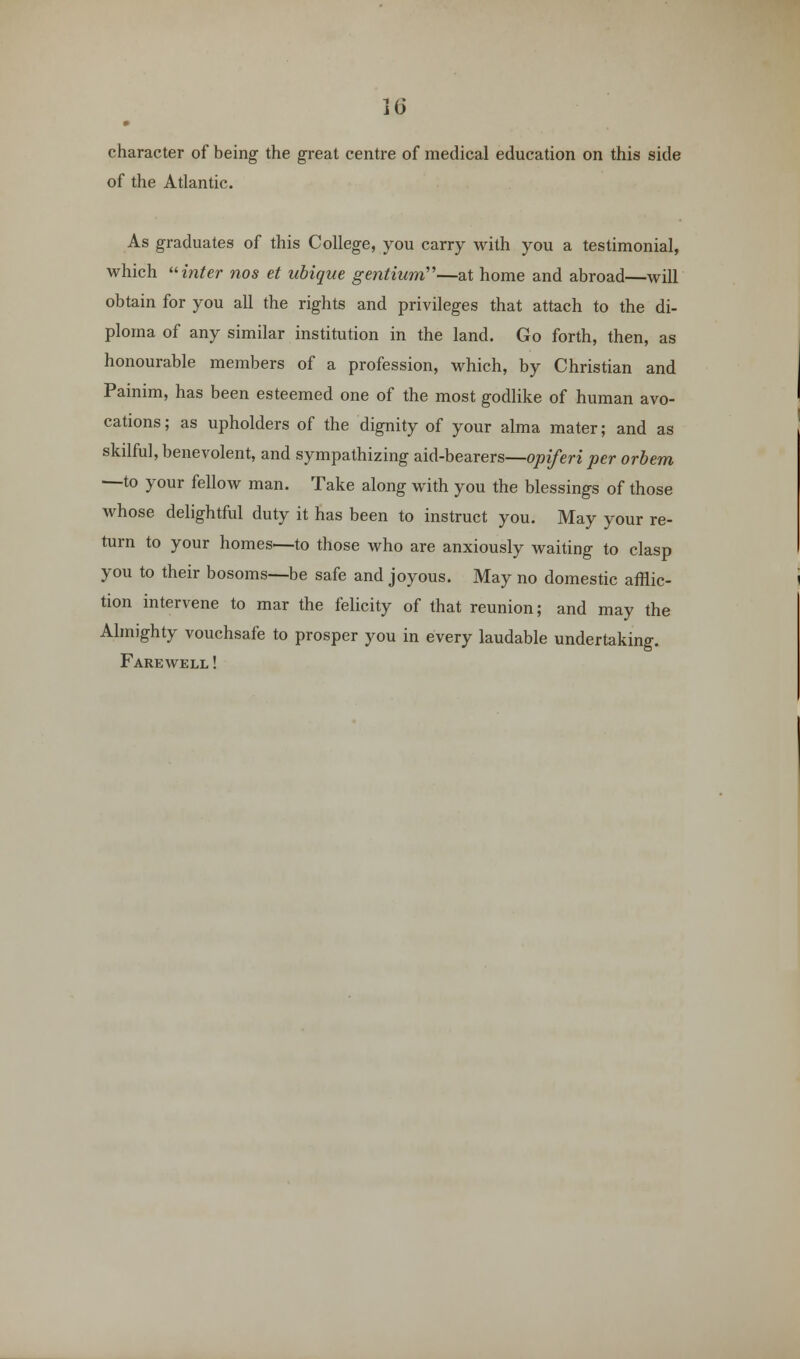 character of being the great centre of medical education on this side of the Atlantic. As graduates of this College, you carry with you a testimonial, which inter nos et ubique gentium'''—at home and abroad—will obtain for you all the rights and privileges that attach to the di- ploma of any similar institution in the land. Go forth, then, as honourable members of a profession, which, by Christian and Painim, has been esteemed one of the most godlike of human avo- cations; as upholders of the dignity of your alma mater; and as skilful, benevolent, and sympathizing aid-bearers—opiferi per orbem —to your fellow man. Take along with you the blessings of those whose delightful duty it has been to instruct you. May your re- turn to your homes—to those who are anxiously waiting to clasp you to their bosoms—be safe and joyous. May no domestic afflic- tion intervene to mar the felicity of that reunion; and may the Almighty vouchsafe to prosper you in every laudable undertaking. Farewell !