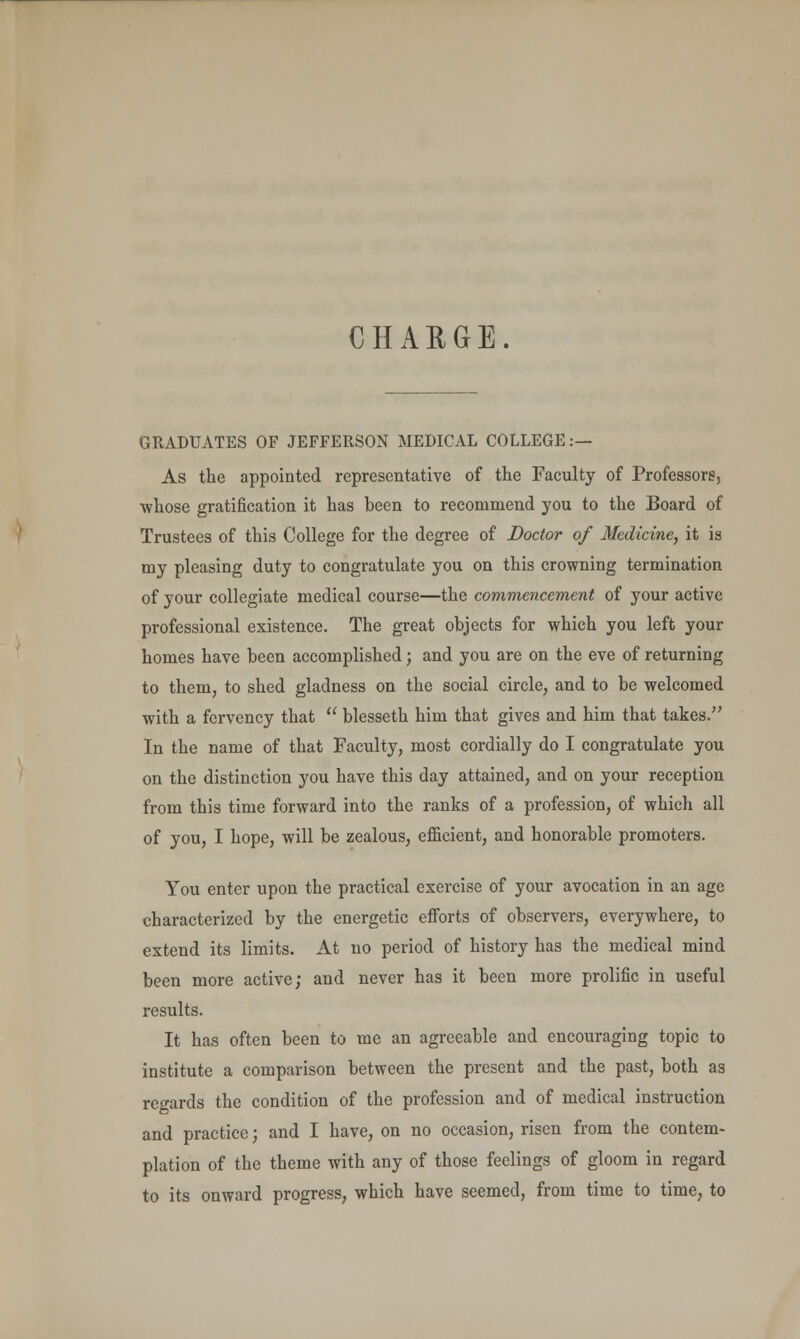 GRADUATES OF JEFFERSON MEDICAL COLLEGE:— As the appointed representative of the Faculty of Professors, whose gratification it has been to recommend you to the Board of Trustees of this College for the degree of Doctor of Medicine, it is my pleasing duty to congratulate you on this crowning termination of your collegiate medical course—the commencement of your active professional existence. The great objects for which you left your homes have been accomplished; and you are on the eve of returning to them, to shed gladness on the social circle, and to be welcomed with a fervency that  blesseth him that gives and him that takes. In the name of that Faculty, most cordially do I congratulate you on the distinction you have this day attained, and on your reception from this time forward into the ranks of a profession, of which all of you, I hope, will be zealous, efficient, and honorable promoters. You enter upon the practical exercise of your avocation in an age characterized by the energetic efforts of observers, everywhere, to extend its limits. At no period of history has the medical mind been more active; and never has it been more prolific in useful results. It has often been to me an agreeable and encouraging topic to institute a comparison between the present and the past, both as regards the condition of the profession and of medical instruction and practice; and I have, on no occasion, risen from the contem- plation of the theme with any of those feelings of gloom in regard to its onward progress, which have seemed, from time to time, to