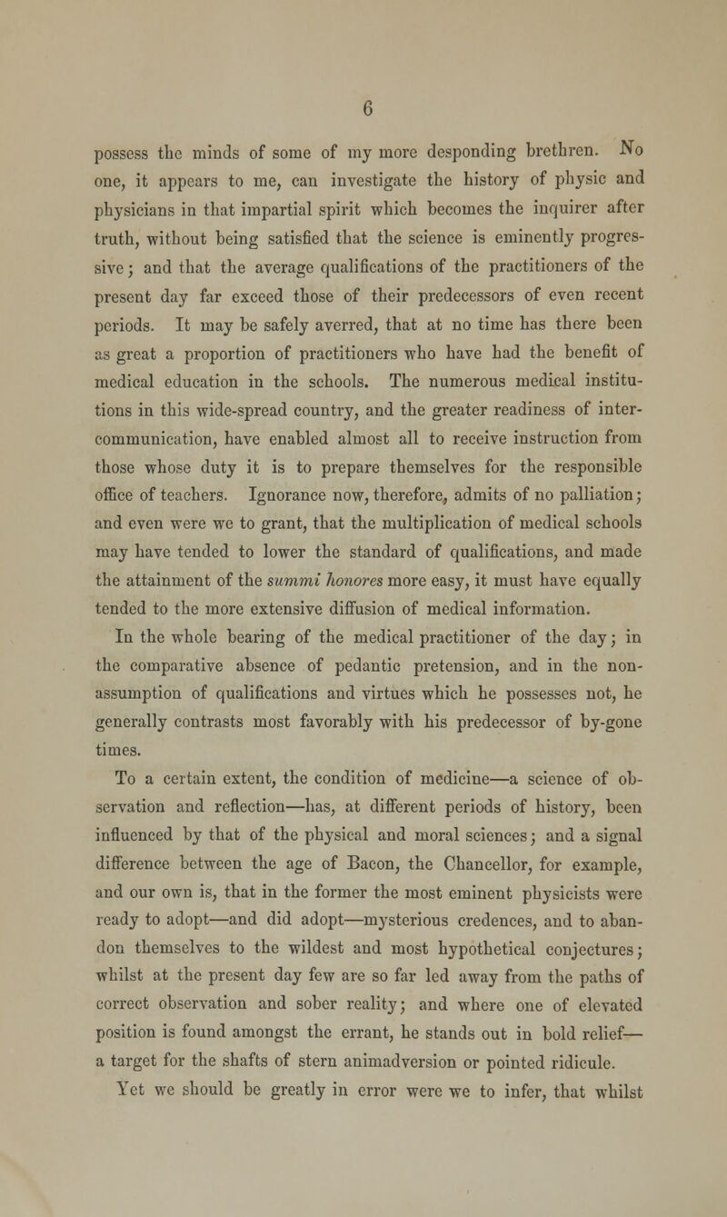 one, it appears to me, can investigate the history of physic and physicians in that impartial spirit which becomes the inquirer after truth, without being satisfied that the science is eminently progres- sive ; and that the average qualifications of the practitioners of the present day far exceed those of their predecessors of even recent periods. It may be safely averred, that at no time has there been as great a proportion of practitioners who have had the benefit of medical education in the schools. The numerous medical institu- tions in this wide-spread country, and the greater readiness of inter- communication, have enabled almost all to receive instruction from those whose duty it is to prepare themselves for the responsible office of teachers. Ignorance now, therefore, admits of no palliation; and even were we to grant, that the multiplication of medical schools may have tended to lower the standard of qualifications, and made the attainment of the summi honores more easy, it must have equally tended to the more extensive diffusion of medical information. In the whole bearing of the medical practitioner of the day; in the comparative absence of pedantic pretension, and in the non- assumption of qualifications and virtues which he possesses not, he generally contrasts most favorably with his predecessor of by-gone times. To a certain extent, the condition of medicine—a science of ob- servation and reflection—has, at different periods of history, been influenced by that of the physical and moral sciences; and a signal difference between the age of Bacon, the Chancellor, for example, and our own is, that in the former the most eminent physicists were ready to adopt—and did adopt—mysterious credences, and to aban- don themselves to the wildest and most hypothetical conjectures; whilst at the present day few are so far led away from the paths of correct observation and sober reality; and where one of elevated position is found amongst the errant, he stands out in bold relief— a target for the shafts of stern animadversion or pointed ridicule. Yet we should be greatly in error were we to infer, that whilst