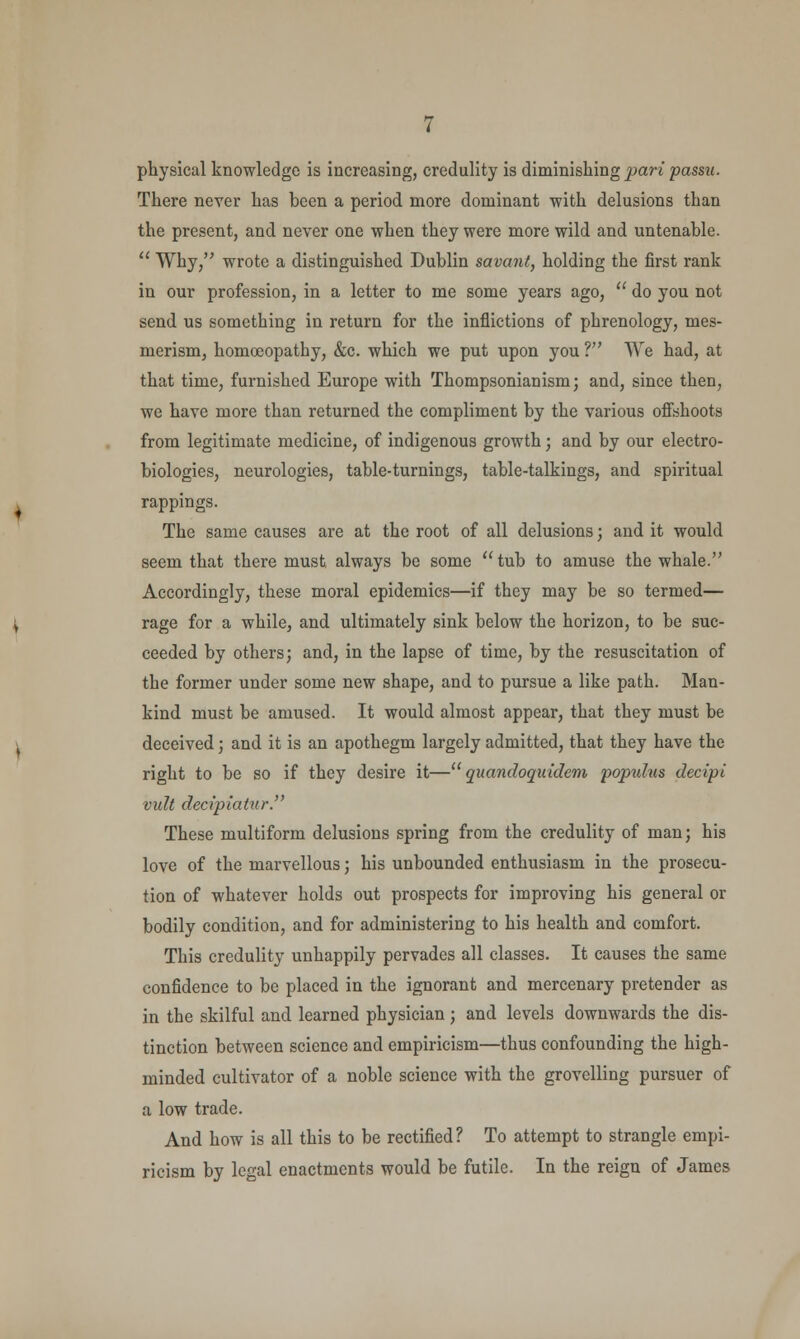 physical knowledge is increasing, credulity is diminishing pari passu. There never has been a period more dominant with delusions than the present, and never one when they were more wild and untenable.  Why, wrote a distinguished Dublin savant, holding the first rank in our profession, in a letter to me some years ago,  do you not send us something in return for the inflictions of phrenology, mes- merism, homoeopathy, &c. which we put upon you ? We had, at that time, furnished Europe with Thompsonianism; and, since then, we have more than returned the compliment by the various offshoots from legitimate medicine, of indigenous growth; and by our electro- biologies, neurologies, table-turnings, table-talkings, and spiritual rappings. The same causes are at the root of all delusions; and it would seem that there must, always be some  tub to amuse the whale. Accordingly, these moral epidemics—if they may be so termed— rage for a while, and ultimately sink below the horizon, to be suc- ceeded by others; and, in the lapse of time, by the resuscitation of the former under some new shape, and to pursue a like path. Man- kind must be amused. It would almost appear, that they must be deceived; and it is an apothegm largely admitted, that they have the right to be so if they desire it— quandoquidem populus decipi vult decipiatur. These multiform delusions spring from the credulity of man; his love of the marvellous; his unbounded enthusiasm in the prosecu- tion of whatever holds out prospects for improving his general or bodily condition, and for administering to his health and comfort. This credulity unhappily pervades all classes. It causes the same confidence to be placed in the ignorant and mercenary pretender as in the skilful and learned physician; and levels downwards the dis- tinction between science and empiricism—thus confounding the high- minded cultivator of a noble science with the grovelling pursuer of a low trade. And how is all this to be rectified? To attempt to strangle empi- ricism by legal enactments would be futile. In the reign of James