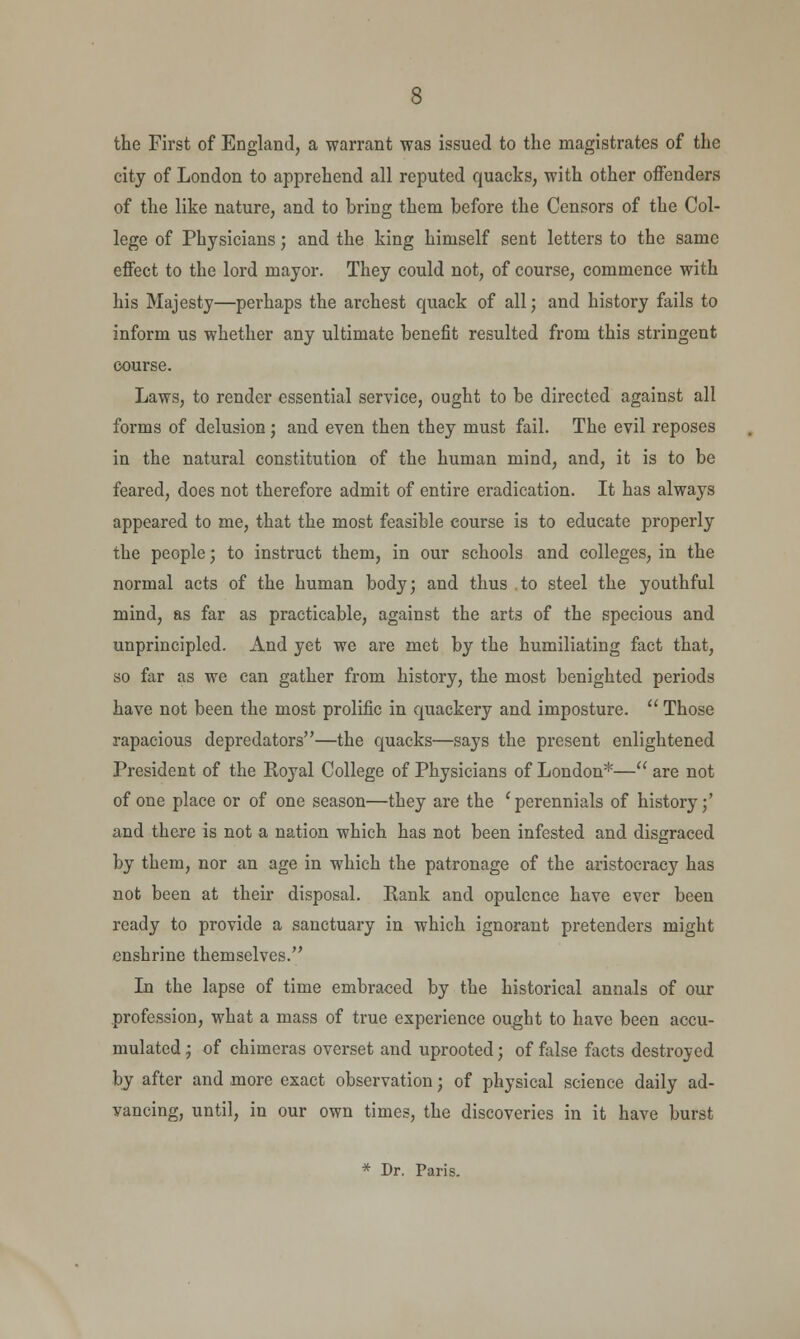 the First of England, a warrant was issued to the magistrates of the city of London to apprehend all reputed quacks, with other offenders of the like nature, and to bring them before the Censors of the Col- lege of Physicians; and the king himself sent letters to the same effect to the lord mayor. They could not, of course, commence with his Majesty—perhaps the archest quack of all; and history fails to inform us whether any ultimate benefit resulted from this stringent course. Laws, to render essential service, ought to be directed against all forms of delusion; and even then they must fail. The evil reposes in the natural constitution of the human mind, and, it is to be feared, does not therefore admit of entire eradication. It has always appeared to me, that the most feasible course is to educate properly the people; to instruct them, in our schools and colleges, in the normal acts of the human body; and thus to steel the youthful mind, as far as practicable, against the arts of the specious and unprincipled. And yet we are met by the humiliating fact that, so far as we can gather from history, the most benighted periods have not been the most prolific in quackery and imposture.  Those rapacious depredators—the quacks—says the present enlightened President of the Royal College of Physicians of London*— are not of one place or of one season—they are the (perennials of history;' and there is not a nation which has not been infested and disgraced by them, nor an age in which the patronage of the aristocracy has not been at their disposal. Rank and opulence have ever been ready to provide a sanctuary in which ignorant pretenders might enshrine themselves. In the lapse of time embraced by the historical annals of our profession, what a mass of true experience ought to have been accu- mulated ; of chimeras overset and uprooted; of false facts destroyed by after and more exact observation; of physical science daily ad- vancing, until, in our own times, the discoveries in it have burst * Dr. Paris.