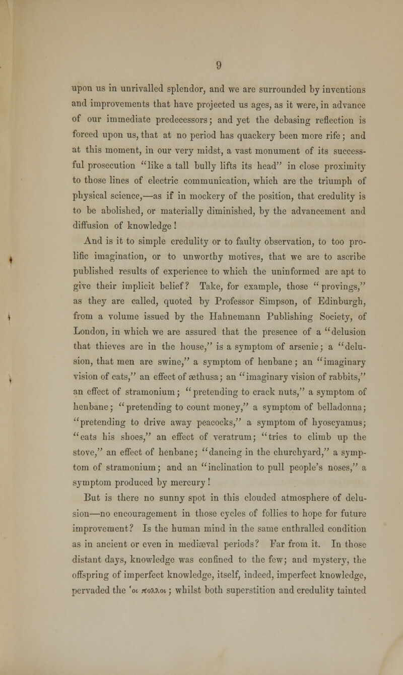 upon us in unrivalled splendor, and we are surrounded by inventions and improvements that have projected us ages, as it were, in advance of our immediate predecessors; and yet the debasing reflection is forced upon us, that at no period has quackery been more rife; and at this moment, in our very midst, a vast monument of its success- ful prosecution like a tall bully lifts its head in close proximity to those lines of electric communication, which are the triumph of physical science,—as if in mockery of the position, that credulity is to be abolished, or materially diminished, by the advancement and diffusion of knowledge! And is it to simple credulity or to faulty observation, to too pro- lific imagination, or to unworthy motives, that we are to ascribe published results of experience to which the uninformed are apt to give their implicit belief? Take, for example, those  provings, as they are called, quoted by Professor Simpson, of Edinburgh, from a volume issued by the Hahnemann Publishing Society, of London, in which we are assured that the presence of a delusion that thieves are in the house, is a symptom of arsenic; a delu- sion, that men are swine, a symptom of henbane; an imaginary vision of cats, an effect of aethusa; an imaginary vision of rabbits, an effect of stramonium;  pretending to crack nuts, a symptom of henbane; pretending to count money, a symptom of belladonna; pretending to drive away peacocks, a symptom of hyoscyamus; eats his shoes, an effect of veratrum; tries to climb up the stove, an effect of henbane; dancing in the churchyard, a symp- tom of stramonium; and an inclination to pull people's noses, a symptom produced by mercury ! But is there no sunny spot in this clouded atmosphere of delu- sion—no encouragement in those cycles of follies to hope for future improvement? Is the human mind in the same enthralled condition as in ancient or even in mediaeval periods? Far from it. In those distant days, knowledge was confined to the few; and mystery, the offspring of imperfect knowledge, itself, indeed, imperfect knowledge, pervaded the 'ot TtoMot; whilst both superstition and credulity tainted