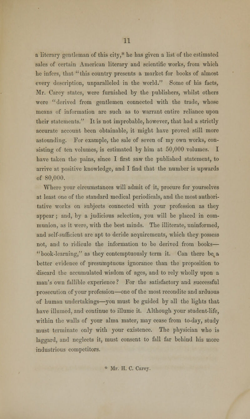 a literary gentleman of this city,* he has given a list of the estimated sales of certain American literary and scientific works, from which he infers, that this country presents a market for books of almost every description, unparalleled in the world. Some of his facts, Mr. Carey states, were furnished by the publishers, whilst others were derived from gentlemen connected with the trade, whose means of information are such as to warrant entire reliance upon their statements. It is not improbable, however, that had a strictly accurate account been obtainable, it might have proved still more astounding. For example, the sale of seven of my own works, con- sisting of ten volumes, is estimated by him at 50,000 volumes. I have taken the pains, since I first saw the published statement, to arrive at positive knowledge, and I find that the number is upwards of 80,000. Where your circumstances will admit of it, procure for yourselves at least one of the standard medical periodicals, and the most authori- tative works on subjects connected with your profession as they appear; and, by a judicious selection, you will be placed in com- munion, as it were, with the best minds. The illiterate, uninformed, and self-sufficient are apt to deride acquirements, which they possess not, and to ridicule the information to be derived from books— book-learning, as they contemptuously term it. Can there be%a better evidence of presumptuous ignorance than the proposition to discard the accumulated wisdom of ages, and to rely wholly upon a man's own fallible experience ? For the satisfactory and successful prosecution of your profession—one of the most recondite and arduous of human undertakings—you must be guided by all the lights that have illumed, and continue to illume it. Although your student-life, within the walls of your alma mater, may cease from to-day, study must terminate only with your existence. The physician who is laggard, and neglects it, must consent to fall far behind his more industrious competitors. * Mr. H. C. Carey.