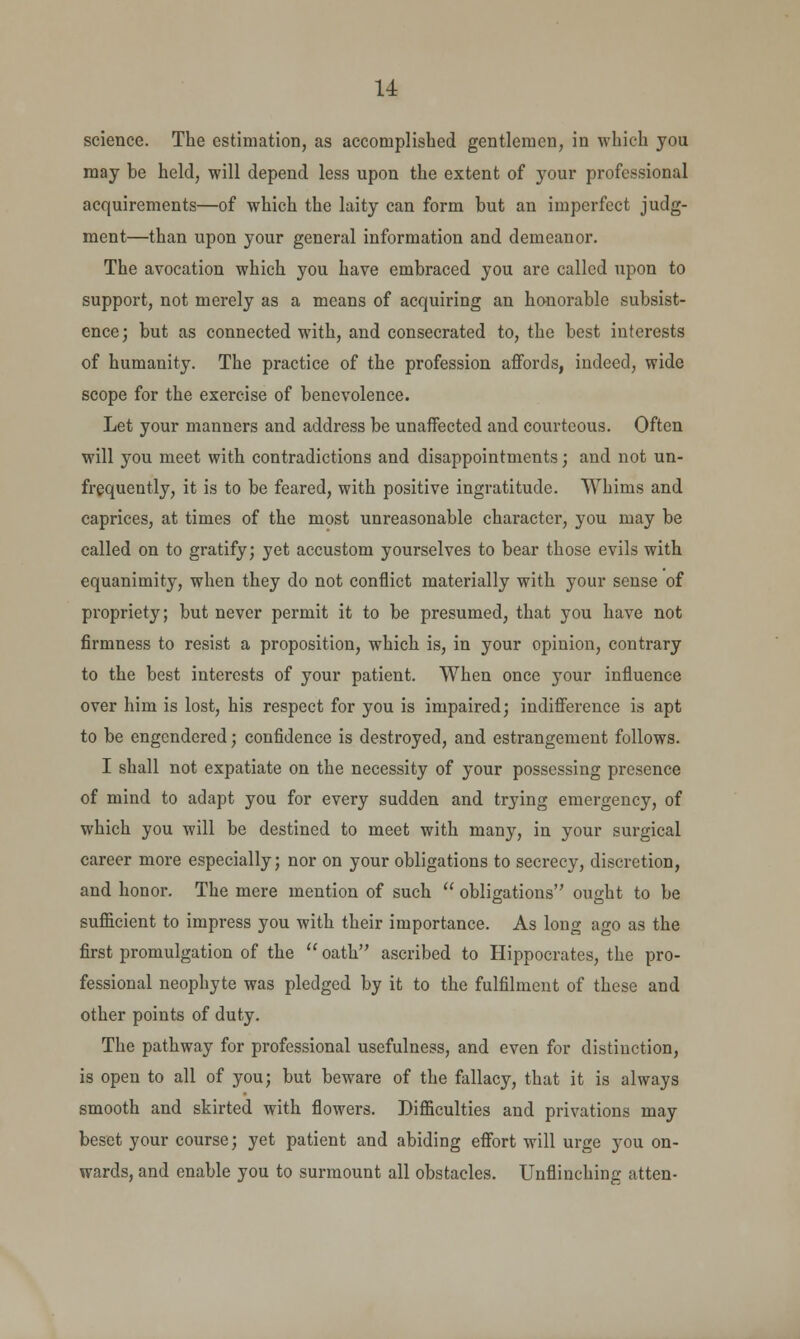 u science. The estimation, as accomplished gentlemen, in which you may be held, will depend less upon the extent of your professional acquirements—of which the laity can form but an imperfect judg- ment—than upon your general information and demeanor. The avocation which you have embraced you are called upon to support, not merely as a means of acquiring an honorable subsist- ence; but as connected with, and consecrated to, the best interests of humanity. The practice of the profession affords, indeed, wide scope for the exercise of benevolence. Let your manners and address be unaffected and courteous. Often will you meet with contradictions and disappointments; and not un- frequently, it is to be feared, with positive ingratitude. Whims and caprices, at times of the most unreasonable character, you may be called on to gratify; yet accustom yourselves to bear those evils with equanimity, when they do not conflict materially with your sense of propriety; but never permit it to be presumed, that you have not firmness to resist a proposition, which is, in your opinion, contrary to the best interests of your patient. When once your influence over him is lost, his respect for you is impaired; indifference is apt to be engendered; confidence is destroyed, and estrangement follows. I shall not expatiate on the necessity of your possessing presence of mind to adapt you for every sudden and trying emergency, of which you will be destined to meet with many, in your surgical career more especially; nor on your obligations to secrecy, discretion, and honor. The mere mention of such  obligations ought to be sufficient to impress you with their importance. As long ago as the first promulgation of the  oath ascribed to Hippocrates, the pro- fessional neophyte was pledged by it to the fulfilment of these and other points of duty. The pathway for professional usefulness, and even for distinction, is open to all of you; but beware of the fallacy, that it is always smooth and skirted with flowers. Difficulties and privations may beset your course; yet patient and abiding effort will urge you on- wards, and enable you to surmount all obstacles. Unflinching atten-