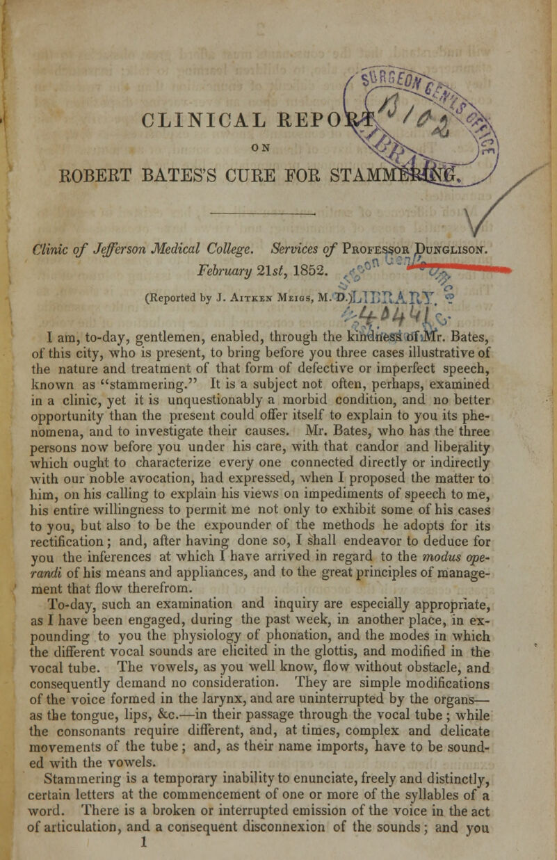 CLINICAL REPO ON ROBERT BATES'S CURE FOR STAM Clinic of Jefferson Medical College. Services of Professor Punglison. February 21st, 1852. /^ ^^•i^' (Reported by J. Aitken Meigs, M.<©.)LrlI>ItAI^T ? I am, to-day, gentlemen, enabled, through the kindness Of Mr. Bates, of this city, who is present, to bring before you three cases illustrative of the nature and treatment of that form of defective or imperfect speech, known as stammering. It is a subject not often, perhaps, examined in a clinic, yet it is unquestionably a morbid condition, and no better opportunity than the present could offer itself to explain to you its phe- nomena, and to investigate their causes. Mr. Bates, who has the three persons now before you under his care, with that candor and liberality which ought to characterize every one connected directly or indirectly with our noble avocation, had expressed, when I proposed the matter to him, on his calling to explain his views on impediments of speech to me, his entire willingness to permit me not only to exhibit some of his cases to you, but also to be the expounder of the methods he adopts for its rectification; and, after having done so, I shall endeavor to deduce for you the inferences at which I have arrived in regard to the modus ope- randi of his means and appliances, and to the great principles of manage- ment that flow therefrom. To-day, such an examination and inquiry are especially appropriate, as I have been engaged, during the past week, in another place, in ex- pounding to you the physiology of phonation, and the modes in which the different vocal sounds are elicited in the glottis, and modified in the vocal tube. The vowels, as you well know, flow without obstacle, and consequently demand no consideration. They are simple modifications of the voice formed in the larynx, and are uninterrupted by the organs— as the tongue, lips, &c.—in their passage through the vocal tube ; while the consonants require different, and, at times, complex and delicate movements of the tube; and, as their name imports, have to be sound- ed with the vowels. Stammering is a temporary inability to enunciate, freely and distinctly, certain letters at the commencement of one or more of the syllables of a word. There is a broken or interrupted emission of the voice in the act of articulation, and a consequent disconnexion of the sounds; and you