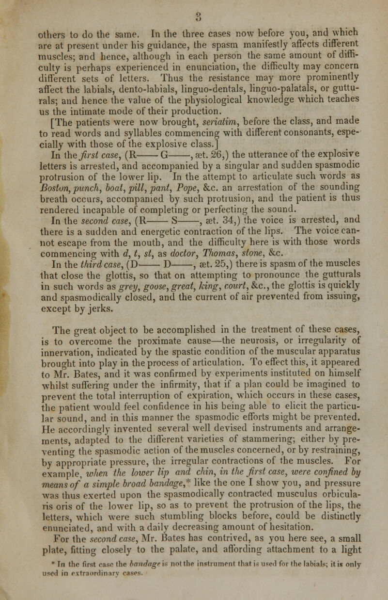 others to do the same. In the three cases now before you, and which are at present under his guidance, the spasm manifestly affects different muscles; and hence, although in each person the same amount of diffi- culty is perhaps experienced in enunciation, the difficulty may concern different sets of letters. Thus the resistance may more prominently affect the labials, dento-labials, linguo-dentals, linguo-palatals, or guttu- rals; and hence the value of the physiological knowledge which teaches us the intimate mode of their production. [The patients were now brought, seriatim, before the class, and made to read words and syllables commencing with different consonants, espe- cially with those of the explosive class.] In the first case, (R G , set. 26,) the utterance of the explosive letters is arrested, and accompanied by a singular and sudden spasmodic protrusion of the lower lip. In the attempt to articulate such words as Boston, punch, boat, pill, pant, Pope, &c. an arrestation of the sounding breath occurs, accompanied by such protrusion, and the patient is thus rendered incapable of completing or perfecting the sound. In the second case, (11 S , set. 34,) the voice is arrested, and there is a sudden and energetic contraction of the lips. The voice can- not escape from the mouth, and the difficulty here is with those words commencing with d, t, st, as doctor, Thomas, stone, &c. In the third case, (D D , set. 25,) there is spasm of the muscles that close the glottis, so that on attempting to pronounce the gutturals in such words as grey, goose, great, Jeivg, court, &c, the glottis is quickly and spasmodically closed, and the current of air prevented from issuing, except by jerks. The great object to be accomplished in the treatment of these cases, is to overcome the proximate cause—the neurosis, or irregularity of innervation, indicated by the spastic condition of the muscular apparatus brought into play in the process of articulation. To effect this, it appeared to Mr. Bates, and it was confirmed by experiments instituted on himself whilst suffering under the infirmity, that if a plan could be imagined to prevent the total interruption of expiration, which occurs in these cases, the patient would feel confidence in his being able to elicit the particu- lar sound, and in this manner the spasmodic efforts might be prevented. He accordingly invented several well devised instruments and arrange- ments, adapted to the different varieties of stammering; either by pre- venting the spasmodic action of the muscles concerned, or by restraining, by appropriate pressure, the irregular contractions of the muscles. For example, when the lower lip a?id chin, in the first case, were confined by means of a simple broad bandage* like the one I show you, and pressure was thus exerted upon the spasmodically contracted musculus orbicula- ris oris of the lower lip, so as to prevent the protrusion of the lips, the letters, which were such stumbling blocks before, could be distinctly enunciated, and with a daily decreasing amount of hesitation. For the second case, Mr. Bates has contrived, as you here see, a small plate, fitting closely to the palate, and affording attachment to a light * In the first ease the bnudngr i?; not the instrument that i< used for the labials; it is only used in extraordinary cases.