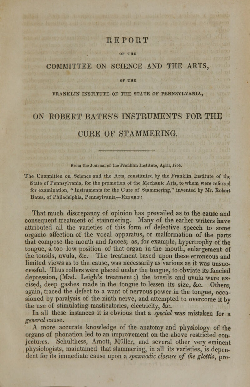 REPORT OF THE COMMITTEE ON SCIENCE AND THE ARTS, OF THE FRANKLIN INSTITUTE OF THE STATE OF PENNSYLVANIA, ON ROBERT BATES'S INSTRUMENTS FOR THE CURE OF STAMMERING. From the Journal of the Franklin Institute, April, 1854. The Committee on Science and the Arts, constituted by the Franklin Institute of the State of Pennsylvania, for the promotion of the Mechanic Arts, to whom were referred for examination, Instruments for the Cure of Stammering, invented by Mr. Robert Bates, of Philadelphia, Pennsylvania—Repobt: That much discrepancy of opinion has prevailed as to the cause and consequent treatment of stammering. Many of the earlier writers have attributed all the varieties of this form of defective speech to some organic affection of the vocal apparatus, or malformation of the parts that compose the mouth and fauces; as, for example, hypertrophy of the tongue, a too low position of that organ in the mouth, enlargement of the tonsils, uvula, &c. The treatment based upon these erroneous and limited views as to the cause, was necessarily as various as it was unsuc- cessful. Thus rollers were placed under the tongue, to obviate its fancied depression, (Mad. Leigh's treatment;) the tonsils and uvula were ex- cised, deep gashes made in the tongue to lessen its size, &c. Others again, traced the defect to a want of nervous power in the tongue, occa- sioned by paralysis of the ninth nerve, and attempted to overcome it by the use of stimulating masticatories, electricity, &c. In all these instances it is obvious that a special was mistaken for a general cause. A more accurate knowledge of the anatomy and physiology of the organs of phonation led to an improvement on the above restricted con- jectures. Schulthess, Arnott, Muller, and several other very eminent physiologists, maintained that stammering, in all its varieties, is depen- dent for its immediate cause upon a spasmodic closure of the glottis, pro-